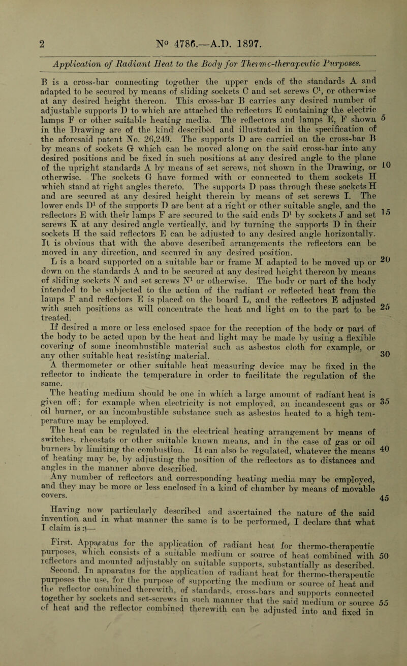 15 20 Application of Radiant Heat to the Body for Theime-therapeutic Purposes. B is a cross-bar connecting together the upper ends of the standards A and adapted to be secured by means of sliding sockets C and set screws C1, or otherwise at any desired height thereon. This cross-bar B carries any desired number of adjustable supports D to which are attached the reflectors E containing the electric lamps F or other suitable heating media. The reflectors and lamps E, F shown 5 in the Drawing are of the kind! described and illustrated in the specification of the aforesaid patent No. 26,249. The supports D are carried on the cross-bar B by means of sockets G which can be moved along on the sai'd cross-bar into any desired positions and be fixed in such positions at any desired angle to the plane of the upright standards A by means of set screws, not shown in the Drawing, or ^ otherwise. The sockets Gr have formed with or connected/ to them sockets H which stand at right angles thereto. The supports D pass through these sockets H and are secured at any desired height therein by means of set screws I. The lower ends D1 of the supports D are bent at a right or other suitable angle, and the reflectors E with their lamps F are secured to the said ends D1 by sockets J and set screws K at any desired1 angle vertically, and by turning the supports D in their sockets H the said reflectors E can be adjusted to any desired angle horizontally. It is obvious that with the above described arrangements the reflectors can be moved in any direction, and secured in any desired position. L is a board supported on a suitable bar or frame M adapted to be moved up or down on the standards A and! to be secured at any desired height thereon by means of sliding sockets N and set screws N1 or otherwise. The body or part of the body intended to be subjected to the action of the radiant or reflected heat from the lamps F and reflectors E is placed on the board L, and the reflectors E adjusted with such positions as will concentrate the heat and light on to the part to be 25 treated. If desired a more or less enclosed space for the reception of the body or part of the body to be acted upon by the heat and light may be made by using a flexible covering of some incombustible material such as asbestos cloth for example, or any other suitable heat resisting material. A thermometer or other suitable heat measuring device may be fixed in the reflector to indicate the temperature in order to facilitate the regulation of the same. The heating medium should be one in which a large amount of radiant heat is gi\en off; for example when electricity is not employed, am incandescent gas or ^5 oil burner, or an incombustible substance such as asbestos heated to a high tem¬ perature may be employed. The heat can be regulated in the electrical heating arrangement by means of switches, rheostats or other suitable known means, and in the case of gas or oil burners by limiting the combustion. It can also be regulated, whatever the means 40 of heating may be, by adjusting the position of the reflectors as to distances and angles in the manner above described. Any number of reflectors and corresponding heating media may be employed, and they may be more or less enclosed in a kind of chamber by means of movable covers. 1 ak . Having now particularly described and ascertained the nature of the said invention and in what manner the same is to be performed, I declare that what I claim is :\ 30 lirst. Apparatus for the application of radiant heat for thermo-therapeutic purposes, which consists of a suitable medium or source of heat combined with 50 if nee ors and mounted adjustably on suitable supports, substantially as described. Second In apparatus for the application of radiant heat for thermo-therapeutic purposes the use, for the purpose of supporting the medium or source of heat and Inc reflector combined therewith, of standards, cross-bars and supports connected together by sockets and set-screws in such manner that the said medium or source 55 of heat and the reflector combined therewith can be adjusted into and fixed in