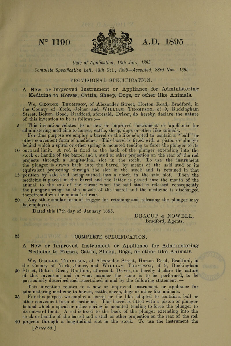 0 10 15 20 25 30 35 40 N° 1190 A.D. 1895 « V** Date of Application, 18th Jan., 1895 Complete Specification Left, 18th Oct., 1895—Accepted, 23rd Nov., 1895 PROVISIONAL SPECIFICATION. A New or Improved Instrument or Appliance for Administering Medicine to Horses, Cattle, Sheep, Dogs, or other like Animals. We, George Thompson, of Alexander Street, Horton Road, Bradford, in the County of York, Joiner and William Thompson, of 9, Buckingham Street, Bolton Road, Bradford, aforesaid, Driver, do hereby declare the nature of this invention to be as follows:— This invention relates to a new or improved instrument or appliance for administering medicine to horses, cattle, sheep, dogs or other like animals. For thus purpose we employ a barrel or the like adapted to contain a “ ball” or other convenient form of medicine. This barrel is fitted with a piston or plunger behind which a spiral or other spring is mounted tending to force the plunger to its outward limit. A rod is fixed to the back of the plunger extending into the stock or handle of the barrel and a stud or other projection on the rear of the rod projects through a longitudinal slot in the stock. To use the instrument the plunger is drawn back into the barrel by means of the said stud or its equivalent projecting through the slot in the stock and is retained in that position by said stud being turned into a notch in the said slot. Then the medicine is placed in the barrel and the latter is passed into the mouth of the animal to the top of the throat when the said stud is released consequently the plunger springs to the nozzle of the barrel and the medicine is discharged therefrom down the animal’s throat. Any other similar form of trigger for retaining and releasing the plunger may be employed. Dated this 17th day of January 1895. DRACUP & NOWELL, Bradford, Agents. COMPLETE SPECIFICATION. A New or Improved Instrument or Appliance for Administering Medicine to Horses, Cattle, Sheep, Dogs, or other like Animals. We, George Thompson, of Alexander Street, Horton Road, Bradford, in the County of York, Joiner, and William Thompson, of 9, Buckingham Street, Bolton Road, Bradford, aforesaid, Driver, do hereby declare the nature of this invention and in what manner the same is to be performed, to be particularly described and ascertained in and by the following statement :— This invention relates to a new or improved instrument or appliance for administering medicine to horses, cattle, sheep, dogs or other like animals. For this purpose we employ a barrel or the like adapted to contain a ball or other convenient form of medicine. This barrel is fitted with a piston or plunger behind which a spiral or other spring is mounted tending to force the plunger to its outward limit. A rod is fixed to the back of the plunger extending into the stock or handle of the barrel and a stud or other projection on the rear of the rod projects through a longitudinal slot in the stock. To use the instrument the [Price 8J.J