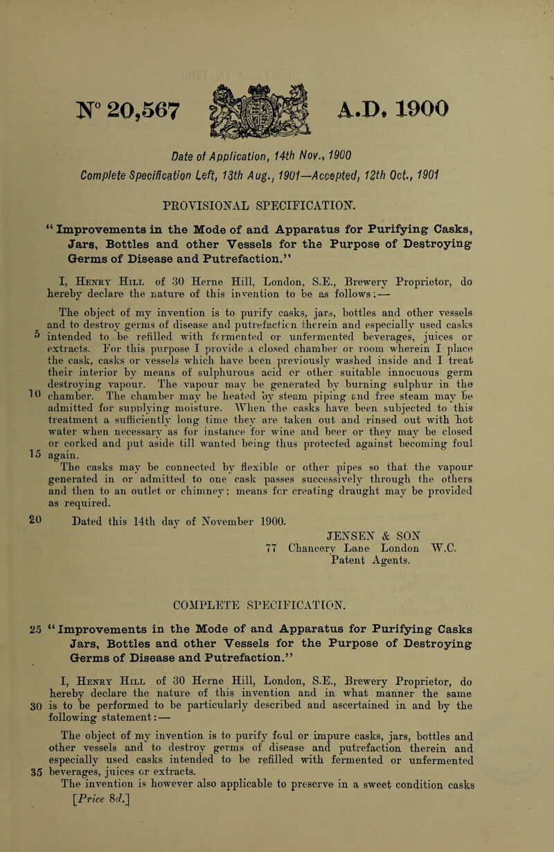 N” 20,567 A.D, 1900 Date of Application, 14th A/o/., 1900 Complete SpeciUcation Left, 13th Aug., 1901—Accepted, 12th Oct, 1901 PROYISIONAL SPEOIPICATION’, “ Improvements in the Mode of and Apparatus for Purifying Casks, Jars, Bottles and other Vessels for the Purpose of Destroying Germs of Disease and Putrefaction.” I, Henry Hill of 30 Herne Hill, London, S.E., Brewery Proprietor, do hereby declare the nature of this inv^ention to be as follows; — The object of my inrention is to purify casks, jars, bottles and other vessels and to destroy germs of disease and putrefactien therein and especially used casks h intended to be refilled with fermented or unfermented beverages, juices or extracts. For this purpose I provide a closed chamber or room wherein I place the cask, casks or vessels which have been previously washed inside and I treat their interior by means of sulphurous acid or other suitable innocuous germ destroying vapour. The vapour may be generated by burning sulphur in the HJ chamber. The chamber may be heated by steam piping and free steam may be admitted for supplying moisture. When the casks have been subjected to this treatment a sufficiently long time they are taken out and rinsed out with Tiot water when necessarv as for instance for wine and beer or they may be closed or corked and put aside till wanted being thus protected against becoming foul 15 again. The casks may be connected by flexible or other pipes so that the vapour generated in or admitted to one cask passes successively through the others and then to an outlet or chimney; means fer creating draught may be provided as required. 20 Dated this 14th day of IN^ovember 1900. JERSEY & SON 77 Chancery Lane London W.C. Patent Agents. COMPLETE SPECIFICATION. 25 “Improvements in the Mode of and Apparatus for Purifying Casks Jars, Bottles and other Vessels for the Purpose of Destroying Germs of Disease and Putrefaction.” I, Henry Hill of 30 Herne Hill, London, S.E., Brewery Proprietor, do hereby declare the nature of this inyention and in what manner the same 30 is to be performed to be particularly described and ascertained in and by the following statement: — The object of my invention is to purify foul or impure casks, jars, bottles and other vessels and to destroy germs of disease and putrefaction therein and especially used casks intended to be refilled with fermented or unfermented 35 beverages, juices or extracts. The invention is however also applicable to preserve in a sweet condition casks \Price 8A1