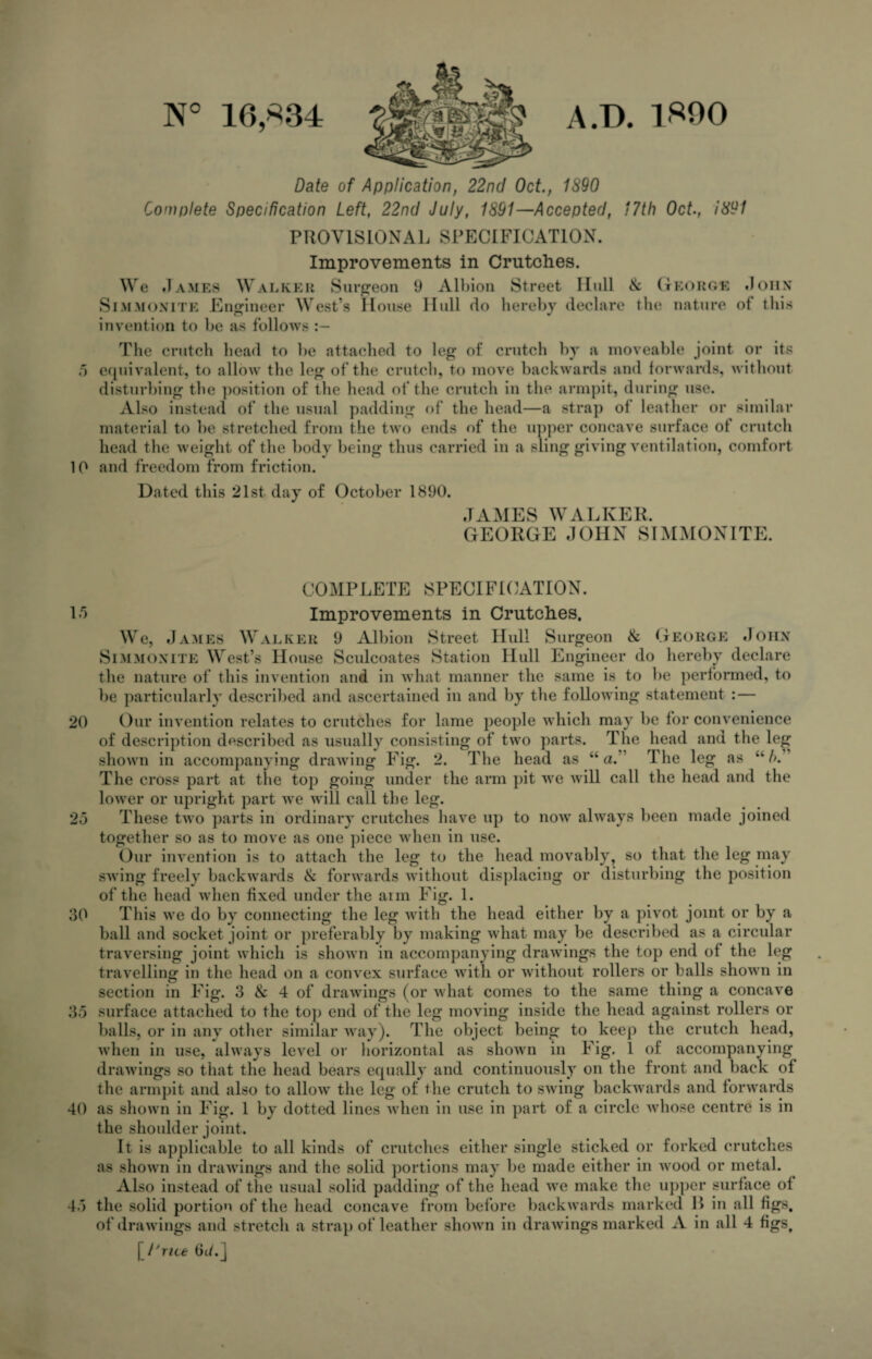 N° 16,*34 A.D. 1300 Date of Application, 22nd Oct., 1890 Complete Specification Left, 22nd July, 1891—Accepted, 17th Oct., i891 PROVISIONAL SPECIFICATION. Improvements in Crutches. We James Walker Surgeon 9 Albion Street Hull Ik George John Simmonite Engineer West’s House Hull do hereby declare the nature of this invention to be as follows The crutch head to be attached to leg of crutch by a moveable joint or its 5 equivalent, to allow the leg of the crutch, to move backwards and forwards, without disturbing the position of the head of the crutch in the armpit, during use. Also instead of the usual padding of the head—a strap of leather or similar material to be stretched from the two ends of the upper concave surface ot crutch head the weight of the body being thus carried in a sling giving ventilation, comfort 10 and freedom from friction. Dated this 21st day of October 1890. JAMES WALKER. GEORGE JOHN SIMMONITE. COMPLETE SPECIFICATION. 15 Improvements in Crutches. We, James Walker 9 Albion Street Hull Surgeon 8c George John Simmonite West’s House Sculcoates Station Hull Engineer do hereby declare the nature of this invention and in what manner the same is to be performed, to be particularly described and ascertained in and by the following statement : — 20 Our invention relates to crutches for lame people which may be for convenience of description described as usually consisting of two parts. The head and the leg shown in accompanying drawing Fig. 2. The head as “ a.” The leg as u/>.’ The cross part at the top going under the arm pit we will call the head and the lower or upright part we will call the leg. 25 These two parts in ordinary crutches have up to now always been made joined together so as to move as one piece when in use. Our invention is to attach the leg to the head movably, so that the leg may swing freely backwards 8c forwards without displacing or disturbing the position of the head when fixed under the aim Fig. 1. 30 This we do by connecting the leg with the head either by a pivot joint or by a ball and socket joint or preferably by making what may be described as a circular traversing joint which is shown in accompanying drawings the top end of the leg travelling in the head on a convex surface with or without rollers or balls shown in section in Fig. 3 & 4 of drawings (or what comes to the same thing a concave 35 surface attached to the top end of the leg moving inside the head against rollers or balls, or in any other similar way). The object being to keep the crutch head, when in use, always level or horizontal as shown in Fig. 1 of accompanying drawings so that the head bears equally and continuously on the front and back of the armpit and also to allow the leg of the crutch to swing backwards and forwards 40 as shown in Fig. 1 by dotted lines when in use in part of a circle whose centre is in the shoulder joint. It is applicable to all kinds of crutches either single sticked or forked crutches as shown in drawings and the solid portions may be made either in wood or metal. Ylso instead of the usual solid padding of the head we make the upper surface of TT . • nil 1 1 n in i l 1 _I) • „11 45 the of ie solid portion of the head concave from before backwards marked I> in all figs, drawings and stretch a strap of leather shown in drawings marked A in all 4 figs, \ 1'rue 6c/. j