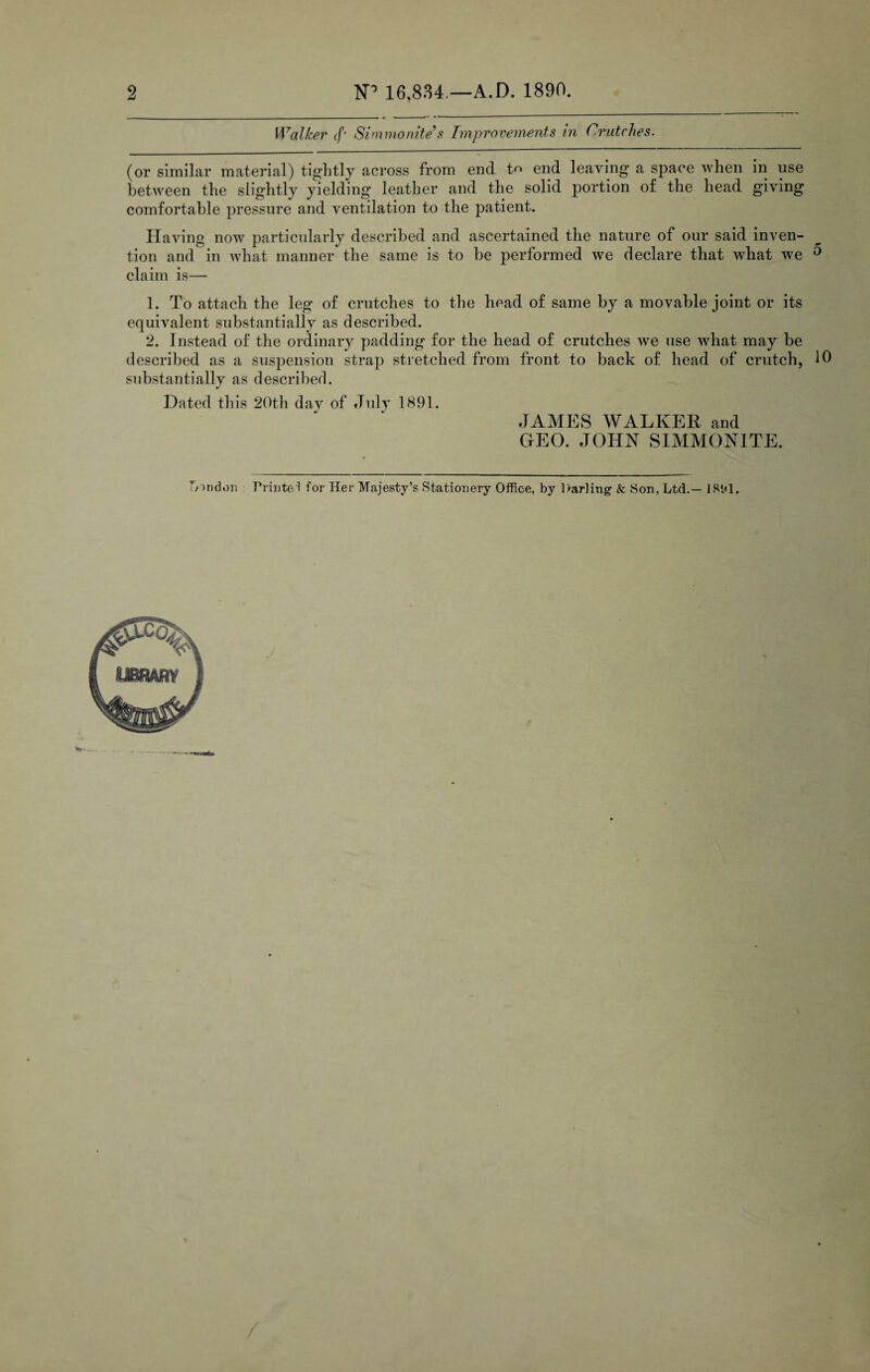 2 1ST 16,834 — A.D. 1890. Walker (f- Simmonite's Improvements in Crutches. (or similar material) tightly across from end t end leaving a space when in use between the slightly yielding leather and the solid portion of the head giving comfortable pressure and ventilation to the patient. Having now particularly described and ascertained the nature of our said inven¬ tion and in what manner the same is to be performed we declare that wdiat we 0 claim is— 1. To attach the leg of crutches to the head of same by a movable joint or its equivalent substantially as described. 2. Instead of the ordinary padding for the head of crutches we use what may be described as a suspension strap stretched from front to back of head of crutch, 10 substantially as described. Dated this 20th day of July 1891. JAMES WALKER and GEO. JOHN SIMMONITE. London Printed for Her Majesty’s Stationery Office, by Harling & Son, Ltd.— 181*1, t