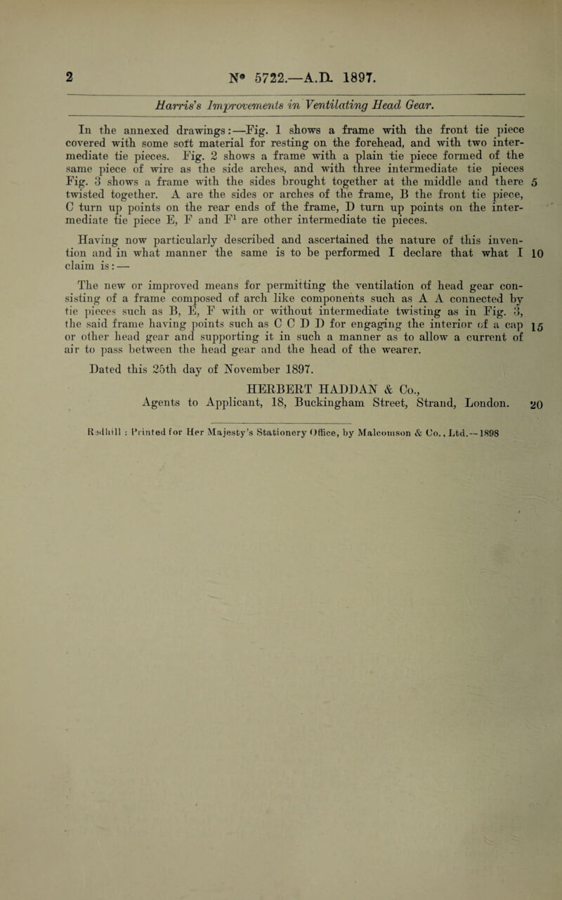 Harris's Improvements in Ventilating Head Gear. In the annexed drawings: —Fig. 1 shows a frame with the front tie piece covered with some soft material for resting on the forehead, and with two inter¬ mediate tie pieces. Fig. 2 shows a frame with a plain tie piece formed of the same piece of wire as the side arches, and with three intermediate tie pieces Fig. 3 shows a frame with the sides brought together at the middle and there 5 twisted together. A are the sides or arches of the frame, B the front tie piece, C turn up points on the rear ends of the frame, D turn up points on the inter¬ mediate tie piece E, F and F^ are other intermediate tie pieces. Having now particularly described and ascertained the nature of this inven¬ tion and in what manner the same is to be performed I declare that what I 10 claim is: — The new or improved means for permitting the ventilation of head gear con¬ sisting of a frame composed of arch like components such as A A connected by tie ])ieces such as B, E, F with or without intermediate twisting as in Fig. 3, the said frame having points such as C C D D for engaging the interior of a cap 15 or other head gear and supporting it in such a manner as to allow a current of air to pass between the head gear and the head of the wearer. Dated this 25th day of November 1897. HEBBEHT HADDAN & Co., Agents to Applicant, 18, Buckingham Street, Strand, London. 'jO Radliill : I’liuted for Her Majesty’s Stationery Office, by Malconison & Co., Ltd. —1898