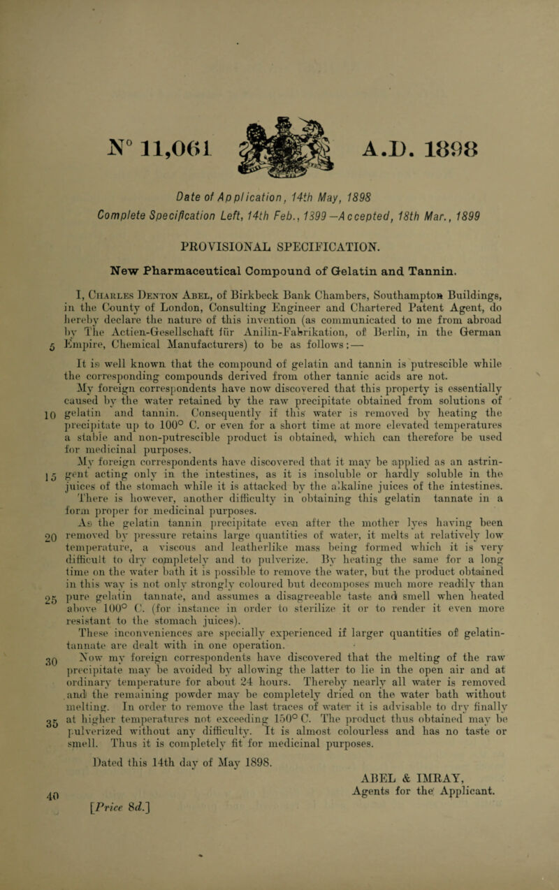 5 10 15 20 25 30 35 40 N° 11,001 Date of Application, 14th May, 1898 Complete Specification Left, 14th Feb., 1399 —Accepted, 18th Mar., 1899 PROVISIONAL SPECIFICATION. New Pharmaceutical Compound of Gelatin and Tannin. I, Charles Denton Abel, of Birkbeck Bank Chambers, Southampton Buildings, in the County of London, Consulting Engineer and Chartered Patent Agent, do hereby declare the nature of this invention (as communicated to me from abroad by The Actien-Gesellschaft fur Anilin-Fabrikation, of Berlin, in the German Empire, Chemical Manufacturers) to be as follows; — It is well known that the compound of gelatin and tannin is putrescible while the corresponding compounds derived from other tannic acids are not. My foreign correspondents have now discovered that this property is essentially caused by the water retained by the raw precipitate obtained from solutions of gelatin and tannin. Consequently if this' water is removed by heating the precipitate up to 100° C. or even for a short time at more elevated temperatures a stable and non-putrescible product is obtained), which can therefore be used for medicinal purposes. My foreign correspondents have discovered that it may be applied as an astrin¬ gent acting only in the intestines, as it is insoluble or hardly soluble in the juices of the stomach while it is attacked by the alkaline juices of the intestines. There is however, another difficulty in obtaining this gelatin tannate in a form proper for medicinal purposes. As the gelatin tannin precipitate even after the mother lyes having been removed by pressure retains large quantities of water, it melts at relatively low temperature, a viscous and leatherlike mass being formed which it is very difficult to dry completely and to pulverize. By heating the same for a long time on the water bath it is possible to remove the water, but the product obtained in this way is not only strongly coloured but decomposes much more readily than pure gelatin tannate, and assumes a disagreeable taste and smell when heated above 100° C. (for instance in order to sterilize it or to render it even more resistant to the stomach juices). These inconveniences are specially experienced if larger quantities of gelatin- tannate are dealt with in one operation. Now my foreign correspondents have discovered that the melting of the raw precipitate may be avoided by allowing the latter to lie in the open air and at ordinary temperature for about 24 hours. Thereby nearly all water is removed and the remaining powder may be completely dried on the water bath without melting. In order to remove the last traces of water it is advisable to dry finally at higher temperatures not exceeding 150° C. The product thus obtained may be pulverized without any difficulty. It is almost colourless and has no taste or smell. Thus it is completely fit for medicinal purposes. Dated this 14th day of May 1898. \Priee 8d.] ABEL & IMRAY, Agents for the' Applicant.