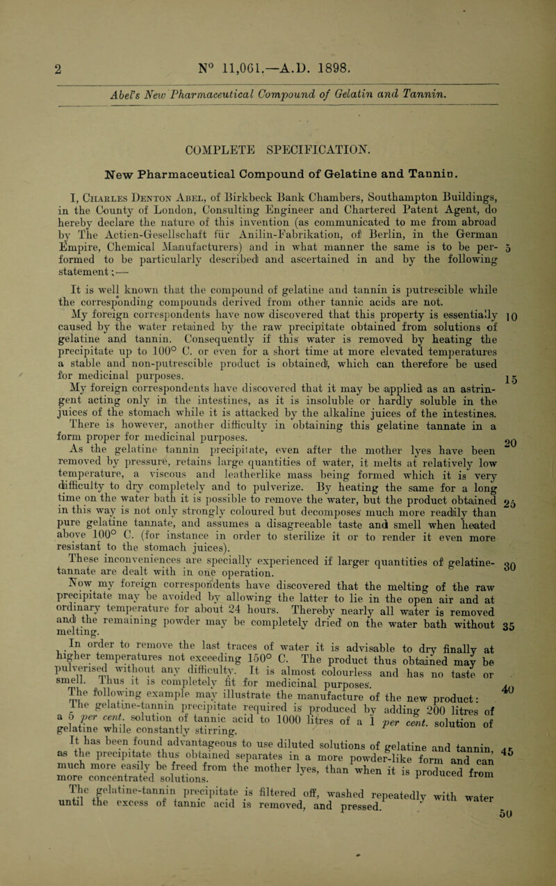 2 N° 11,061.— A. D. 1898. Abel's New Pharmaceutical Compound of Gelatin and Tannin. COMPLETE SPECIFICATION. 15 20 New Pharmaceutical Compound of Gelatine and Tannin. I, Charles Denton Abel, of Birkbeck Bank Chambers, Southampton Buildings, in the County of London, Consulting Engineer and Chartered Patent Agent, do hereby declare the nature of this invention (as communicated to me from abroad by The Actien-Gesellscliaft fur Anilin-Eabrikation, of Berlin, in the German Empire, Chemical Manufacturers) and in what manner the same is to be per- 5 formed to be particularly described! and ascertained in and by the following statement; —• It is w^ell known that the compound of gelatine and tannin is putrescible while the corresponding compounds derived from other tannic acids are not. My foreign correspondents have now discovered that this property is essentially jo caused by the water retained by the raw precipitate obtained from solutions of gelatine arffi tannin. Consequently if this water is removed by heating the precipitate up to 100° C. or even for a short time at more elevated temperatures a stable and non-putrescible product is obtained!, which can therefore be used for medicinal purposes. My foreign correspondents have discovered that it may be applied as an astrin¬ gent acting only in the intestines, as it is insoluble or hardly soluble in the juices' of the stomach while it is attacked by the alkaline juices of the intestines. There is however, another difficulty in obtaining this gelatine tannate in a form proper for medicinal purposes. As the gelatine tannin precipitate, even after the mother lyes have been removed by pressure, retains large quantities of water, it melts at relatively low temperature, a viscous and leatherlike mass being formed which it is very difficulty to dry completely and to pulverize. By heating the same for a long time on the water bath it is possible to remove the water, but the product obtained 25 in this way is not only strongly coloured but decomposes' much more readily than pure gelatine tannate, and assumes a disagreeable taste and smell when heated above 100° C. (for instance in order to sterilize it or to render it even more resistant to the stomach juices). These inconveniences are specially experienced if larger quantities of gelatine- on tannate are dealt with in one operation. Now my foreign correspondents have discovered that the melting of the raw precipitate may be avoided by allowing the latter to lie in the open air and at ordinary temperature for about 24 hours. Thereby nearly all water is removed and the remaining powder may be completely dried on the water bath without ^ melting. In order to remove the last traces of water it is advisable to dry finally at higher temperatures not exceeding 150° C. The product thus obtained may be pu prised without any difficulty. It is almost colourless and has no taste or smell. Ihus it is completely fit for medicinal purposes'. The following example may illustrate the manufacture of the new product: the gelatine-tannin precipitate required is produced by adding 200 litres of a 0 per cent solution of tannic acul to 1000 litres of a 1 per cent, solution of gelatine while constantly stirring. rt has been found advantageous to use diluted solutions of gelatine and tannin as the precipitate thus obtained separates in a more powder-like form and can much more easily be freed from the mother lyes, than when it is produced from more concentrated solutions. ^ u irom The gelatine-tannin precipitate is filtered off, washed repeatedly with water until the excess of tannic acid is removed, and pressed. 5U 40 45