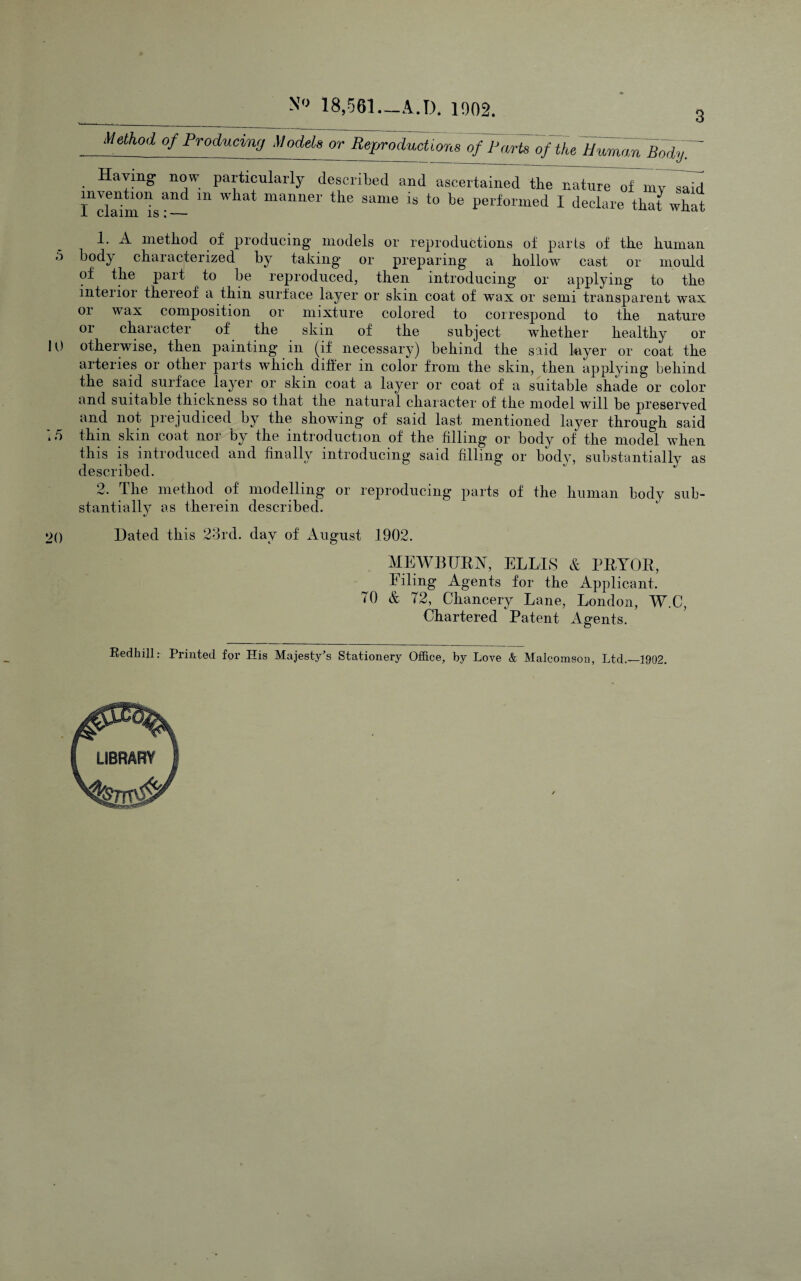 3 N'> 18,.561._A.D. 1902. Method of Producing Models or Rejjroductions of Parts of the IPamom BodyT Haying now particularly described and ascertained the nature of inv^said i“dTim'is’^~ I ‘leelare thafwbat 1, A inetliod of producing models or reproductions of parts of tke kuman o body ckaracterized by taking’ or preparing a kollow cast or mould of tke part to be reproduced, tken introducing or applying to tke interior tkereof a tkin surface layer or skin coat of wax or semi transparent wax 01 wax composition or mixture colored to correspond to tke nature or ckaracter of tke skin of tke subject wketker kealtky or lU otkerwise, tken painting in (if necessary) bekind tke said layer or coat tke arteries or otker parts wkick diker in color from tke skin, tken applying bekind tke said suiface layer or skin coat a layer or coat of a suitable skade or color and suitable tkickness so tkat tke natural ckaracter of tke model will be preserved and not prejudiced by tke skewing of said last mentioned layer tkrougk said :/) tkin skin coat nor by tke introduction of tke filling or body of tke model wken tkis is introduced and finally introducing said filling or body, substantially as described. 2. Tke metkod of modelling or reproducing parts of tke kunian body sub¬ stantially as tkerein described. 20 Dated tkis 28rd. day of August 1902. MEWBUEA, ELLIS & PEYOE, I iling Agents for tke Applicant. 70 & 72, Ckancery Lane, London, W.C, Ckartered Patent Agents. Redliill: Printed for His Majesty's Stationery Office, by Love & Malcomson, Ltd.—1902.