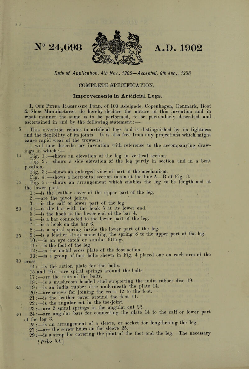 N° 24,098 A.D.1902 lu : a 35 Date of Application, 4th Nov., 1902—Accepted, 8th Jann 1903 COMPLETE SPECIFICATION. Improvements in Artificial Legs. I, Ole Petek, Pasmussen Pold, of 100 Adelgade, Copenhagen, Denmark, Boot & Shoe Manufacturer, do hereby declare the nature of this invention and in what manner the same is to be performed, to be particularly described and ascertained in and by the following statement: —- This invention relates to artificial legs and is distinguished by its lightness and the flexibility of its joints. It is also free from any projections which might cause rapid wear of the browsers. I will now describe my invention with reference to the accompanying draw¬ ings in which : — Fig. 1;—shows an elevation of the leg in vertical section Fig. 2 ; —shows a side elevation of the leg partly in section and in a bent position. Fig. 3 Fig. 4 Fig. 5 20 25 30 40 -shows an enlarged view of part of the mechanism. -shows a horizontal section taken at the line A—B of Fig. 3. —shows an arrangement which enables the leg to be lengthened at the lower part. 1: —is the leather cover of the upper part of the leg. 2:—are the pivot joints. 3: —is the calf or lower part of the leg. 4;—is the bar with the hook 5 at its lower end. 5 :—is the hook at the lower end of the bar 4. 6 : —is a bar connected to the lower part of the leg. T :—is a hook on the bar 6. 8;—is a spiral spring inside the lower part of the leg. 9;—is a leather strap connecting the spring 8 to the upper part of the leg. 10;-—is an eye catch or similar fitting. 11: —is the foot of the leg 12:—is the metal cross plate of the foot action. 13:_is a group of four bolts shewn in Fig. 4 placed one on each arm of the cross. 14 ;—is the action plate for the bolts. 15 and 16:—are spiral springs around the bolts. 27;—are the nuts of the bolts. 18 :_-is a mushroom headed stud supporting the india rubber disc 19. 19:_is an india rubber disc underneath the plate 14. 20:—are screws for joining the cross 12 to the foot. 21;—is the leather cover around the foot 11. 22:—is the angular cut in the toe-joint. 23:_are 2 spiral springs in the angular cut 22. 94._are angular bars for connecting the plate 14 to the calf or lower part of the^eg ^ arrangement of a sleeve, or socket for lengthening the leg. 27 ;_are the screw holes on the sleeve 25. 99_is a strap for covering the joint of the foot and the leg. The necessary Price 8/7.]