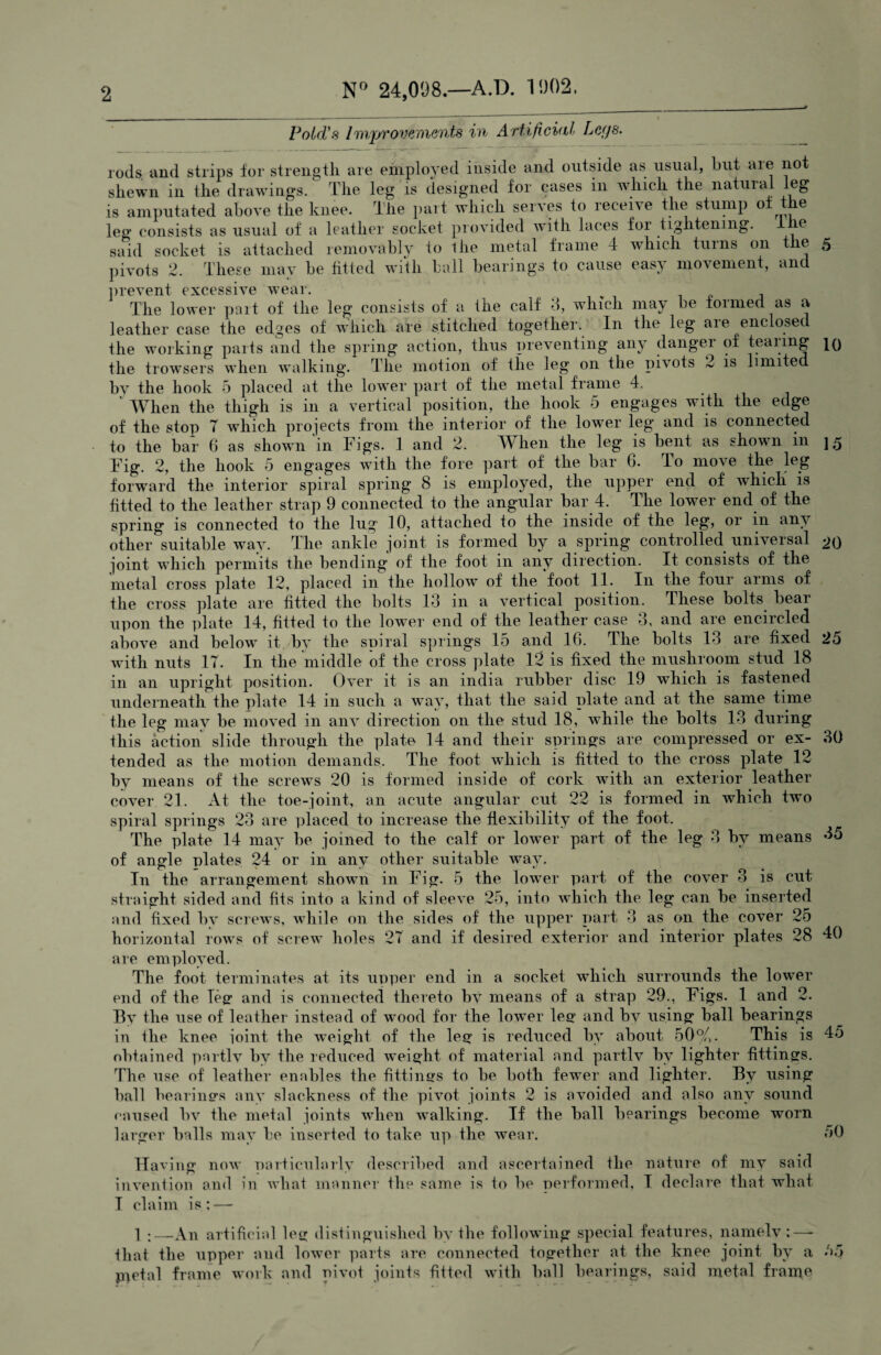 N° 24,098.—A.D. 1902, Pold's Improvements in Artificial Legs. ods. and strips for strength are employed inside and outside as usual, but aie not shewn in the drawings. The leg is designed for cases in which the natuial leg ' ’ ' the stump of the r< shew w w _ is amputated above the knee, the part which serves to lecerve _ leg consists as usual of a leather socket provided with laces foi tightening. ie id socket is attached removably to the metal frame 4 which turns on the 5 sa may be fitted with ball bearings to cause easy movement, and is 10 15 25 pivots 2. These prevent excessive wear. The lower pait of the leg consists of a the calf 3, which may be formed as a leather case the edges of which are stitched together. In the leg are enclosed the working parts and the spring action, thus preventing any danger of tearing the trowsers when walking. The motion of the leg on the pivots 2 is limited by the hook 5 placed at the lower part of the metal frame 4. ' When the thigh is in a vertical position, the hook 5 engages with the edge of the stop 7 which projects from the interior of the lower leg and is connected to the bar 6 as shown in Figs. 1 and 2. When the leg is bent as shown in Fig. 2, the hook 5 engages with the fore part of the bar 6. do move the leg forward the interior spiral spring 8 is employed, the upper end of which is fitted to the leather strap 9 connected to the angular bar 4. The lower end of the spring is connected to the lug 10, attached to the inside of the leg, or in any other suitable way. The ankle joint is formed by a spring controlled universal 20 joint which permits the bending of the foot in any direction. It consists of the metal cross plate 12, placed in the hollow of the foot 11. In the four arms of the cross plate are fitted the bolts 13 in a vertical position. These bolts bear upon the plate 14, fitted to the lower end of the leather case 3, and are encircled above and below it by the spiral springs 15 and 16. The bolts 13 are fixed with nuts IT. In the middle of the cross plate 12 is fixed the mushroom stud 18 in an upright position. Over it is an india rubber disc 19 which is fastened underneath the plate 14 in such a way, that the said plate and at the same time the leg may be moved in any direction on the stud 18, while the bolts 13 during this action slide through the plate 14 and their springs are compressed or ex¬ tended as the motion demands. The foot which is fitted to the cross plate 12 by means of the screws 20 is formed inside of cork with an exterior leather cover 21. At the toe-joint, an acute angular cut 22 is formed in which two spiral springs 23 are placed to increase the flexibility of the foot. The plate 14 may be joined to the calf or lower part of the leg 3 by means of angle plates 24 or in any other suitable way. In the arrangement shown in Fig. 5 the lower part of the cover 3 is cut straight sided and fits into a kind of sleeve 25, into which the leg can be inserted and fixed by screws, while on the sides of the upper part 3 as on the cover 25 horizontal rows of screw holes 27 and if desired exterior and interior plates 28 are employed. The foot terminates at its upper end in a socket which surrounds the lower end of the Teg and is connected thereto by means of a strap 29., Figs. 1 and 2. By the use of leather instead of wood for the lower leg and by using ball bearings in the knee joint the weight of the leg is reduced by about 50%. This is obtained partly bv the reduced weight of material and partly by lighter fittings. Th e use of leather enables the fittings to be both fewer and lighter. By using ball bearings any slackness of the pivot joints 2 is avoided and also any sound caused bv the metal joints when walking. If the ball bearings become worn larger balls may be inserted to take up the wear. Having now particularly described and ascertained the nature of my said invention and in what manner the same is to be performed, I declare that what I claim 30 35 40 45 50 1 :—An artificial leg distinguished by the following special features, namely;—- that the upper and lower parts are connected together at the knee joint by a p^etal frame work and pivot joints fitted with ball bearings, said metal frame 55