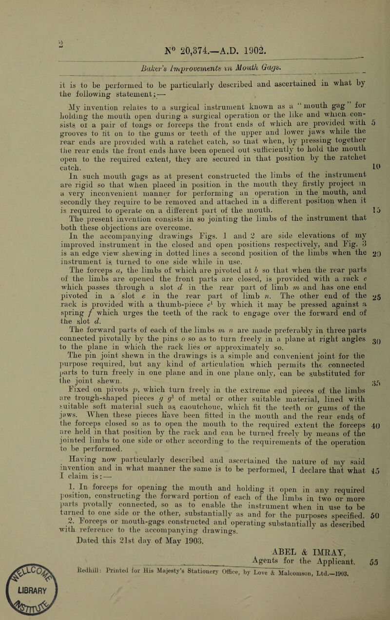 7 V LIBRARY K° 20,374.—A.D. 1902. Baker's Improvements m Mouth Gags. 5 it is to be performed to be particularly described and ascertained in wliat by tlie following statement;—• My invention relates to a surgical instrument known as a “ mouth, gag for holding the mouth open during a surgical operation or the like and wliicn con¬ sists. or a pair of tongs or forceps the front ends of which are provided with grooves to tit on to the gums or teeth of the upper and lower jaws while the rear ends are provided with a ratchet catch, so that when, by pressing together the rear ends tlie front ends have been opened out sufficiently to hold the mouth open to the required extent, they are secured in that position by the ratchet catch. lb In such mouth gags as at present constructed the limbs of the instrument are rigid so that when placed in position in the mouth they firstly project m a very inconvenient manner for performing an operation in the mouth, and secondly they require to be removed and attached in a different position when it is required to operate on a different part of the mouth. 1,3 The present invention consists in so jointing the limbs of the instrument that both these objections are overcome. In the accompanying drawings Tigs. 1 and 2 are side elevations of my improved instrument in the closed and open positions respectively, and Tig. 3 is an edge view shewing in dotted lines a second position of the limbs when the 20 instrument is, turned to one side wffiile in use. The forceps a, the limbs of which are pivoted at b so that when the rear parts of the limbs are opened the front parts are closed, is provided with a rack c which passes through a slot d in the rear part of limb m and has one end pivoted in a slot e in the rear part of limb n. The other end of the 25 rack is provided with a thumb-piece c1 by which it may be pressed against a spring / which urges the teeth of the rack to engage over the forward end of the slot d. The forward parts of each of the limbs m n are made preferably in three parts connected pivotally by the pins o so< as to turn freely in a plane at right angles oq to the plane in which the rack lies or approximately so. The pin joint shewn in the drawings is a simple and convenient joint for the purpose required, but any kind of articulation which permits the connected parts to turn freely in one plane and in one plane only, can be substituted for the joint shewn. 1 ^ Tixed on pivots p, which turn freely in the extreme end pieces of the limbs are trough-shaped pieces g g1 of metal or other suitable material, lined with suitable soft material such as caoutchouc, which fit the teeth or gums of the jaws. When these pieces have been fitted in the mouth and the rear ends of the forceps closed so as to open the mouth to the required extent the forceps 40 are held in that position by the rack and can be turned freely by means of the jointed limbs to one side or other according to the requirements of the operation to be performed. Having now particularly described and ascertained the nature of my said invention and in what manner the same is to be performed, I declare that what 45 I claim is: — 1. In forceps foi opening the mouth and holding' it open m any required position, constructing the forward portion of each of the limbs in two or more parts pvotally connected, so as to enable the instrument when in use to be tallied to one side or the other, substantially as and for the purposes specified. 50 Creeps or mouth-gags constructed and operating substantially as described with reference to the accompanying- drawings. a c comp Dated this 21st day of May 1903. 4BEL & IMRAY, Agents for the Applicant, 55 kedliill: Printed for Mis Majesty’s Stationery Office, by Love & Malcomson, Ltd.- 1903.