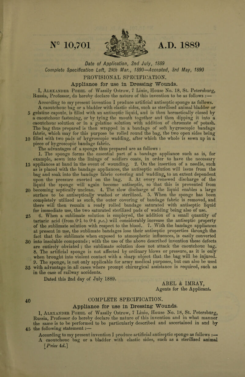 Nc 10,701 A.D. 1889 Date of Application, 2nd July, 1889 Complete Specification Left, 29th Mar., 1890—Accepted, 3rd May, 1890 PROVISIONAL SPECIFICATION. Appliance for use in Dressing- Wounds. I, Alexander Poehl of Wassily Ostrow, 7 Linio, House No. 18, St. Petersburg, Russia, Professor, do hereby declare the nature of this invention to be as follows : — According to my present invention I produce artificial antiseptic sponge as follows. A caoutchouc bag or a bladder with elastic sides, such as sterilised animal bladder or 5 gelatine capsule, is filled with an antiseptic liquid, and is then hermetically closed by a caoutchouc fastening, or by tying the mouth together and then dipping it into a caoutchouc solution or in a gelatine solution witn addition of chromate of potash. The bag thus prepared is then wrapped in a bandage of soft hygroscopic bandage fabric, which may for this purpose be rolled round the bag, the two open sides being 10 filled with two pads of hygroscopic wadding, after which the whole is sewn up in a piece of hygroscopic bandage fabric. The advantages of a sponge thus prepared are as follows : 1. The sponge forms the essential part of a bandage appliance such as is, for example, sewn into the linings of soldiers coats, in order to have the necessary 15 appliances at hand in the event of wounding. 2. On the insertion of a needle, such as is placed with the bandage appliances, the antiseptic solution will issue from the bag and soak into the bandage fabric covering and wadding^ to an extent dependent upon the pressure exerted on the bag. 3. At every renewed discharge of the liquid the sponge will again become antiseptic, so that this is prevented from 20 becoming septically unclean. 4. The slow discharge of the liquid enables a large surface to be antiseptically washed or sterilized. 5. When the sponge has been completely utilized as sucn, the outer covering of bandage fabric is removed, and there will then remain a ready rolled bandage saturated with antiseptic liquid for immediate use, the two saturated sterilized pads of wadding being also of use. 25 6. When a sublimate solution is employed, the addition of a small quantity of tartaric acid (from 0*1 to 0*4 p.c.) will considerably increase the antiseptic property of the sublimate solution with respect to the blood. 7. With the bandage appliances at present in use, the sublimate bandages lose their antiseptic properties through the fact that the sublimate when exposed to atmospheric influences, is easily converted 30 into insoluble compounds ; with the use of the above described invention these defects are entirely obviated ; the sublimate solution does not attack the caoutchouc bag. 8. The artificial sponge is not affected by ordinary blows or pressure, as it is only when brought into violent contact with a sharp object that the bag will be injured. 9. The sponge, is not only applicable for army medical purposes, but can also be used 35 with advantage in all cases where prompt chirurgical assistance is required, such as in the case of railway accidents. Dated this 2nd day of July 1889. ABEL & IMRAY, Agents for the Applicant. 40 COMPLETE SPECIFICATION. Appliance for use in Dressing- Wounds. 1, Alexander Poehl of Wassily Ostrow, 7 Linie, House No. 18, St. Petersburg, Russia, Professor do hereby declare the nature of this invention and in what manner the same is to be performed to be particularly described and ascertained in and by 45 the following statement:— According to my present invention I produce artificial antiseptic sponge as follows A caoutchouc bag or a bladder with elastic sides, such as a sterilized animal T Price 4(7.1