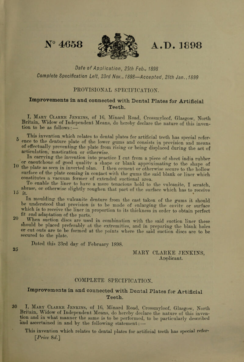 N° 4058 A.D.1898 Date of Application, 25th Feb., 1898 Complete Specification Left, 23rd Nov., 1898—Accepted, 28th Jan., 1899 PROVISIONAL SPECIFICATION. Improvements in and connected with Dental Plates for Artificial Teeth. I, Mary Clarke Jenkins, of 10, Minard Road, Crossmyloof, Glasgow, North Britain, M idow of Independent Means, do hereby declare the nature of this inven¬ tion to be as follows: — This invention which relates to dental plates for artificial teeth has special refer¬ ence to the denture plate of the lower gums and consists in provision and means of effectually preventing the plate from rising or being displaced during the act of In carrying the invention into practice I cut from a piece of sheet india rubber In ca^ll^c^lollc £0f>d qualitv a shape or blank approximating to the shape of the plate as seen in inverted nlan. I then cement or otherwise secure to the hollow surface of the plate coming in contact with the gums the said blank or liner which constitutes a vacuum former of extended suctional area, lo enable the liner to have a more tenacious hold to the vulcanite, I scratch, abrase, or otherwise slightly roughen that part of the surface which has to receive J a it. * In moulding the vulcanite denture from the cast taken of the gums it should be understood that provision is to be made of enlarging the ca.vitv or surface which is to receive the liner in proportion to its thickness in order to obtain perfect fit and adaptation of the parts. ^ When suction discs are used in combination with the said suction liner these should be placed preferably at the extremities, and in preparing the blank holes or cut outs are to be formed at the points where the said suction discs are to be secured to the plate. Dated this 23rd day of February 1898. 20 MART CLARKE JENKINS, Applicant. COMPLETE SPECIFICATION. Improvements in and connected with Dental Plates for Artificial Teeth. 30 I, Mary Clarke Jenkins, of 16, Minard Road, Crossmyloof, Glasgow, North Britain, A\ idow of Independent Means, do hereby declare the nature of this inven¬ tion and in what manner the same is to be performed, to be particularly described and ascertained in and by the following statement: — I his invention which relates to dental plates for artificial teeth has special refer- \Price 8(/.]