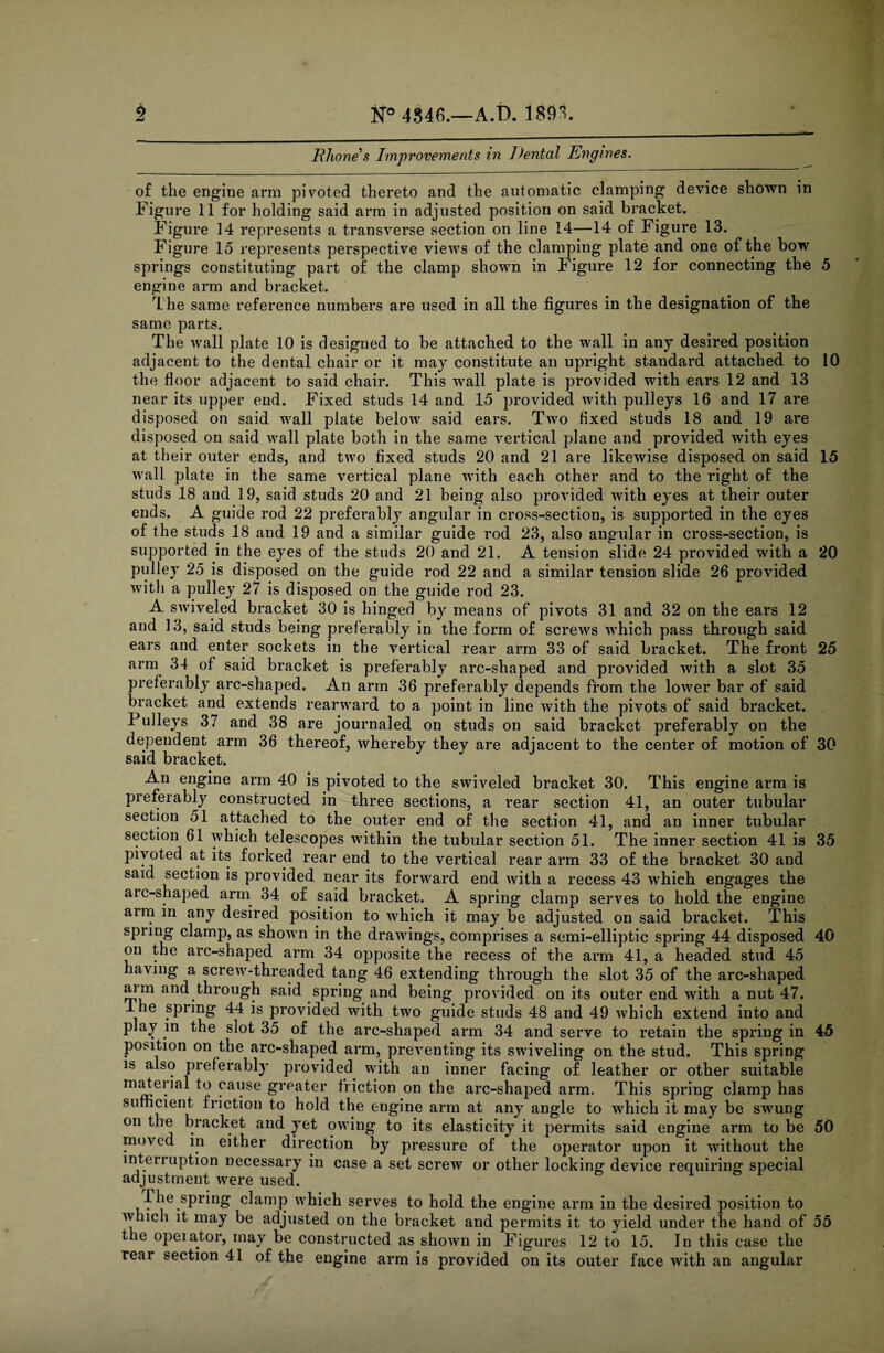 Rhone’s Improvements in Dental Engines. of the engine arm pivoted thereto and the automatic clamping device shown in Figure 11 for holding said arm in adjusted position on said bracket. Figure 14 represents a transverse section on line 14—14 of Figure 13. Figure 15 represents perspective views of the clamping plate and one of the bow springs constituting part of the clamp shown in Figure 12 for connecting the 5 engine arm and bracket. The same reference numbers are used in all the figures in the designation of the same parts. The wall plate 10 is designed to be attached to the wall in any desired position adjacent to the dental chair or it may constitute an upright staudard attached to 10 the floor adjacent to said chair. This wall plate is provided with ears 12 and 13 near its upper end. Fixed studs 14 and 15 provided with pulleys 16 and 17 are disposed on said wall plate below said ears. Two fixed studs 18 and 19 are disposed on said wall plate both in the same vertical plane and provided with eyes at their outer ends, and two fixed studs 20 and 21 are likewise disposed on said 15 wall plate in the same vertical plane with each other and to the right of the studs 18 and 19, said studs 20 and 21 being also provided with eyes at their outer ends. A guide rod 22 preferably angular in cross-section, is supported in the eyes of the studs 18 and 19 and a similar guide rod 23, also angular in cross-section, is supported in the eyes of the studs 20 and 21. A tension slide 24 provided with a 20 pulley 25 is disposed on the guide rod 22 and a similar tension slide 26 provided with a pulley 27 is disposed on the guide rod 23. A swiveled bracket 30 is hinged by means of pivots 31 and 32 on the ears 12 and 13, said studs being preferably in the form of screws which pass through said ears and enter sockets in the vertical rear arm 33 of said bracket. The front 25 arm 34 of said bracket is preferably arc-shaped and provided with a slot 35 preferably arc-shaped. An arm 36 preferably depends from the lower bar of said bracket and extends rearward to a point in line with the pivots of said bracket. Pulleys 37 and 38 are journaled on studs on said bracket preferably on the dependent arm 36 thereof, whereby they are adjacent to the center of motion of 30 said bracket. An engine arm 40 is pivoted to the swiveled bracket 30. This engine arm is preferably constructed in three sections, a rear section 41, an outer tubular section 51 attached to the outer end of the section 41, and an inner tubular section 61 which telescopes within the tubular section 51. The inner section 41 is 35 pivoted at its forked rear end to the vertical rear arm 33 of the bracket 30 and said section is provided near its forward end with a recess 43 which engages the arc-shaped arm 34 of said bracket. A spring clamp serves to hold the engine arm in any desired position to which it may be adjusted on said bracket. This spring clamp, as shown in the drawings, comprises a semi-elliptic spring 44 disposed 40 on the arc-shaped arm 34 opposite the recess of the arm 41, a headed stud 45 having a screw-threaded tang 46 extending through the slot 35 of the arc-shaped aim and through said spring and being provided on its outer end with a nut 47. lhe spring 44 is provided with two guide studs 48 and 49 which extend into and play in the slot 35 of the arc-shaped arm 34 and serve to retain the spring in 45 position on the arc-shaped arm, preventing its swiveling on the stud. This spring is also preferably provided with an inner facing of leather or other suitable maJtenal to cause greater friction on the arc-shaped arm. This spring clamp has sufficient friction to hold the engine arm at any angle to which it may be swung on the bracket and yet owing to its elasticity it permits said engine arm to be 50 moved in either direction by pressure of the operator upon it without the interruption necessary in case a set screw or other locking device requiring special adjustment were used. The spring clamp which serves to hold the engine arm in the desired position to which it may be adjusted on the bracket and permits it to yield under the hand of 55 the opeiator, may be constructed as shown in Figures 12 to 15. In this case the rear section 41 of the engine arm is provided on its outer face with an angular