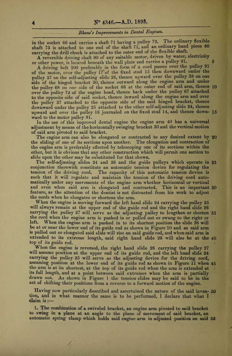 Rhone s Improvements in Dental Engines. in the socket 66 and carries a shaft 71 having a pulley 72. The ordinary flexible shaft 73 is attached to one end of the shaft 71, and an ordinary hand piece 80 carrying the drill chuck is attached to the outer end of the flexible shaft. . # A reversible driving shaft 90 of any suitable motor, driven by water, electricity or other power, is located beneath the wall plate and carries a pulley 91. 5 A driving belt 100 preferably in the form of a cord passes over the pulley 91 of the motor, over the pulley 17 of the fixed stud 15 then downward under the pulley 27 on the self-adjusting slide 26, thence upward over the pulley 38 on one side of the hinged bracket 30, thence outward along the engine arm and under the pulley 68 on one side of the socket 66 at the outer end of said arm, thence 10 over the pulley 72 of the engine head, thence back under the pulley 67 attached to the opposite side of said socket, thence inward along the engine arm and over the pulley 37 attached to the opposite side of the said hinged bracket, thence downward under the pulley 25 attached to the other self-adjusting slide 24, thence upward and over the pulley 16 journaled on the fixed stud 14, and thence down- 15 ward to the motor pulley 91. In the use of this improved dental engine the engine arm 40 has a universal adjustment by means of the horizontally swinging bracket 30 and the vertical motion of said arm pivoted to said bracket. The engine arm can also be elongated or contracted to any desired extent by 20 the sliding of one of its sections upon another. The elongation and contraction of the engine arm is preferably effected by telescoping one of its sections within the other, but it is obvious that any other construction which will permit one section to slide upon the other may be substituted for that shown. The self-adjusting slides 24 and 26 and the guide pulleys which operate in 25 conjunction therewith constitute an automatic tension device for regulating the tension of the driving cord. The capacity of this automatic tension device is such that it will regulate and maintain the tension of the driving cord auto¬ matically under any movements of the engine arm whether horizontal or vertical and even when said arm is elongated and contracted. This is an important 30 feature, as the attention of the dentist is not distracted from his work to adjust the cords when he elongates or shortens the arm. When the engine is moving forward the left hand slide 24 carrying the pulley 25 will always remain at the upper end of the guide rod and the right hand slide 26 carrying the pulley 27 will serve as the adjusting pulley to lengthen or shorten 35 the cord when the engine arm is pushed in or pulled out or swung to the right or left. When the engine arm is pushed in to its shortest position the slide 26 will be at or near the lower end of its guide rod as shown in Figure 10 and as said arm is pulled out or elongated said slide will rise on said guide rod, and when said arm is extended to its extreme length, said right hand slide 26 will also be at the 40 top of its guide rod. When the engine is reversed, the right hand slide 26 carrying the pulley 27 will assume position at the upper end of its guide rod, and the left hand slide 24 carrying the pulley 25 will serve as the adjusting device for the driving cord, assuming position at the lower end of its guide rod as shown in Figure 11 when 45 the arm is at its shortest, at the top of its guide rod when the arm is extended at its full length, and at a point between said extremes when the arm is partially drawn out. As shown in Figure 1 the tension slides may be said to be in the act of shifting their positions from a reverse to a forward motion of the engine. Having now particularly described and ascertained the nature of the said inven- 50 tion, and in what manner the same is to be performed, I declare that what I claim is :— 1. The combination of a swiveled bracket, an engine arm pivoted to said bracket to swing in a plane at an angle to the plane of movement of said bracket, an automatic spring clamp which holds said engiue arm in adjusted position on said 55