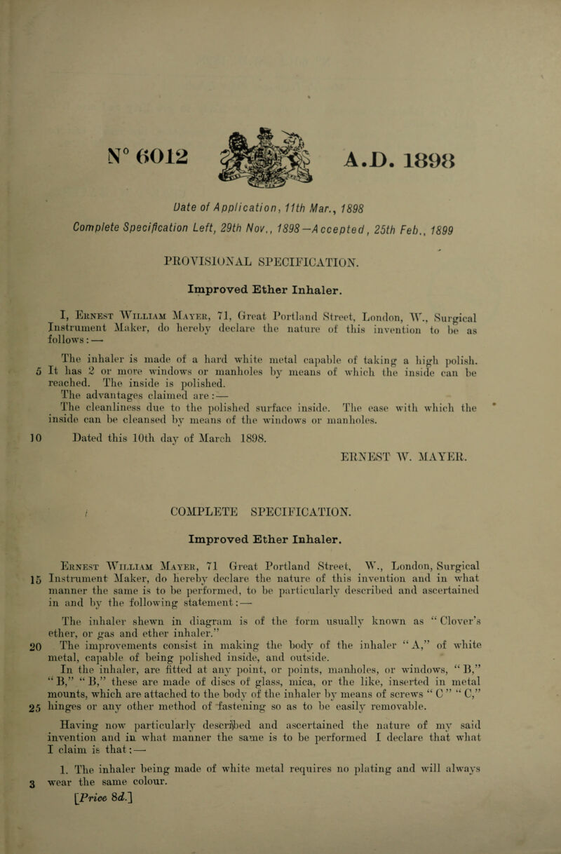 N° 0012 A.D.1898 Date of Application, 11th Mar., 1898 Complete Specification Left, 29th Nov., 1898-Accepted, 25th Feb., 1899 * PROVISIONAL SPECIFICATION. Improved Ether Inhaler. I, Ernest William Mayer, 71, Great Portland Street, London, W., Surgical Instrument Maker, do hereby declare the nature of this invention to be as follows: — The inhaler is made of a hard white metal capable of taking a high polish. 5 It has 2 or more windows or manholes by means of which the inside can be reached. The inside is polished. The advantages claimed are: — The cleanliness due to the polished surface inside. The ease with which the inside can be cleansed by means of the windows or manholes. 4/ 10 Dated this 10th day of March 1898. ERNEST W. MAYER. COMPLETE SPECIFICATION. Improved Ether Inhaler. Ernest William Mayer, 71 Great Portland Street, W., London, Surgical ]5 Instrument Maker, do hereby declare the nature of this invention and in what manner the same is to be performed, to be particularly described and ascertained in and by the following statement: — The inhaler shewn in diagram is ether, or gas and ether inhaler.” of the form usually known as “ Clover’s 20 The improvements consist in making the body of the inhaler “ A,” of white metal, capable of being polished inside, and outside. In the inhaler, are fitted at any point, or points, manholes, or windows, “ B,” ” B,” “B,” these are made of discs of glass, mica, or the like, inserted in metal mounts, •which are attached to the body of the inhaler by means of screws “ C ” “ C, 25 hinges or any other method of fastening so as to be easily removable. Having now particularly described and ascertained the nature of my said invention and in what manner the same is to be performed I declare that what I claim is that:—• 1. The inhaler being made of white metal requires no plating and will always 3 wear the same colour. [Price 8d.']