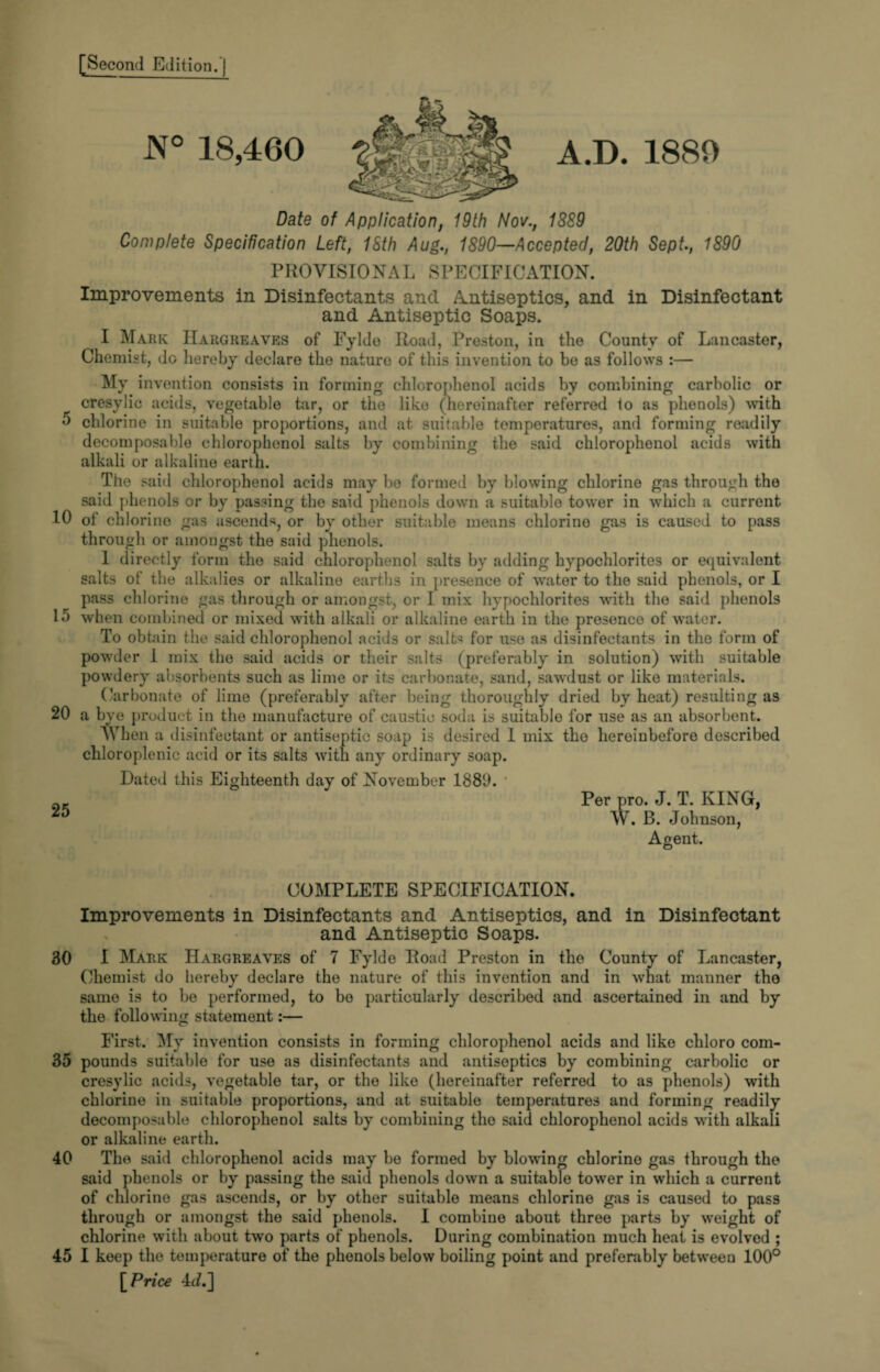 5 10 15 20 25 30 35 40 45 [Second Edition.] N° 18,460 Date of Application, 19th Nov., 18S9 Complete Specification Left, 18th Aug., 1890—Accepted, 20th Sept., 1890 PROVISIONAL SPECIFICATION. Improvements in Disinfectants ancl Antiseptics, and in Disinfectant and Antiseptic Soaps. I Mark Hargreaves of Fylde Road, Preston, in the County of Lancaster, Chemist, do hereby declare the nature of this invention to be as follows :— My invention consists in forming chlorophenol acids by combining carbolic or cresylic acids, vegetable tar, or the like (hereinafter referred to as phenols) with chlorine in suitable proportions, and at suitable temperatures, and forming readily decomposable chlorophenol salts by combining the said chlorophenol acids with alkali or alkaline earth. The said chlorophenol acids may be formed by blowing chlorine gas through the said phenols or by passing the said phenols down a suitable tower in which a current of chlorine gas ascends, or by other suitable means chlorine gas is caused to pass through or amongst the said phenols. 1 directly form the said chlorophenol salts by adding hypochlorites or equivalent salts of the alkalies or alkaline earths in presence of water to the said phenols, or I pass chlorine gas through or amongst, or I mix hypochlorites writh the said phenols when combined or mixed with alkali or alkaline earth in the presence of water. To obtain the said chlorophenol acids or salts for use as disinfectants in the form of powder 1 mix the said acids or their salts (preferably in solution) with suitable powdery absorbents such as lime or its carbonate, sand, sawdust or like materials. Carbonate of lime (preferably after being thoroughly dried by heat) resulting as a bye product in the manufacture of caustic soda is suitable for use as an absorbent. When a disinfectant or antiseptic soap is desired 1 mix the hereinbefore described chloroplenic acid or its salts with any ordinary soap. Dated this Eighteenth day of November 1889. Per pro. J. T. KING, W. B. Johnson, Agent. COMPLETE SPECIFICATION. Improvements in Disinfectants and Antiseptics, and in Disinfectant and Antiseptic Soaps. I Mark Hargreaves of 7 Fylde Road Preston in the County of Lancaster, Chemist do hereby declare the nature of this invention and in what manner tho same is to be performed, to be particularly described and ascertained in and by the following statement:— First. My invention consists in forming chlorophenol acids and like chloro com¬ pounds suitable for use as disinfectants and antiseptics by combining carbolic or cresylic acids, vegetable tar, or the like (hereinafter referred to as phenols) with chlorine in suitable proportions, and at suitable temperatures and forming readily decomposable chlorophenol salts by combining tho said chlorophenol acids with alkali or alkaline earth. The said chlorophenol acids may be formed by blowing chlorine gas through the said phenols or by passing the said phenols down a suitable tower in which a current of chlorine gas ascends, or by other suitable means chlorine gas is caused to pass through or amongst the said phenols. I combine about three parts by weight of chlorine with about two parts of phenols. During combination much heat is evolved ; I keep the temperature of the phenols below boiling point and preferably between 100° [Price 4(A]