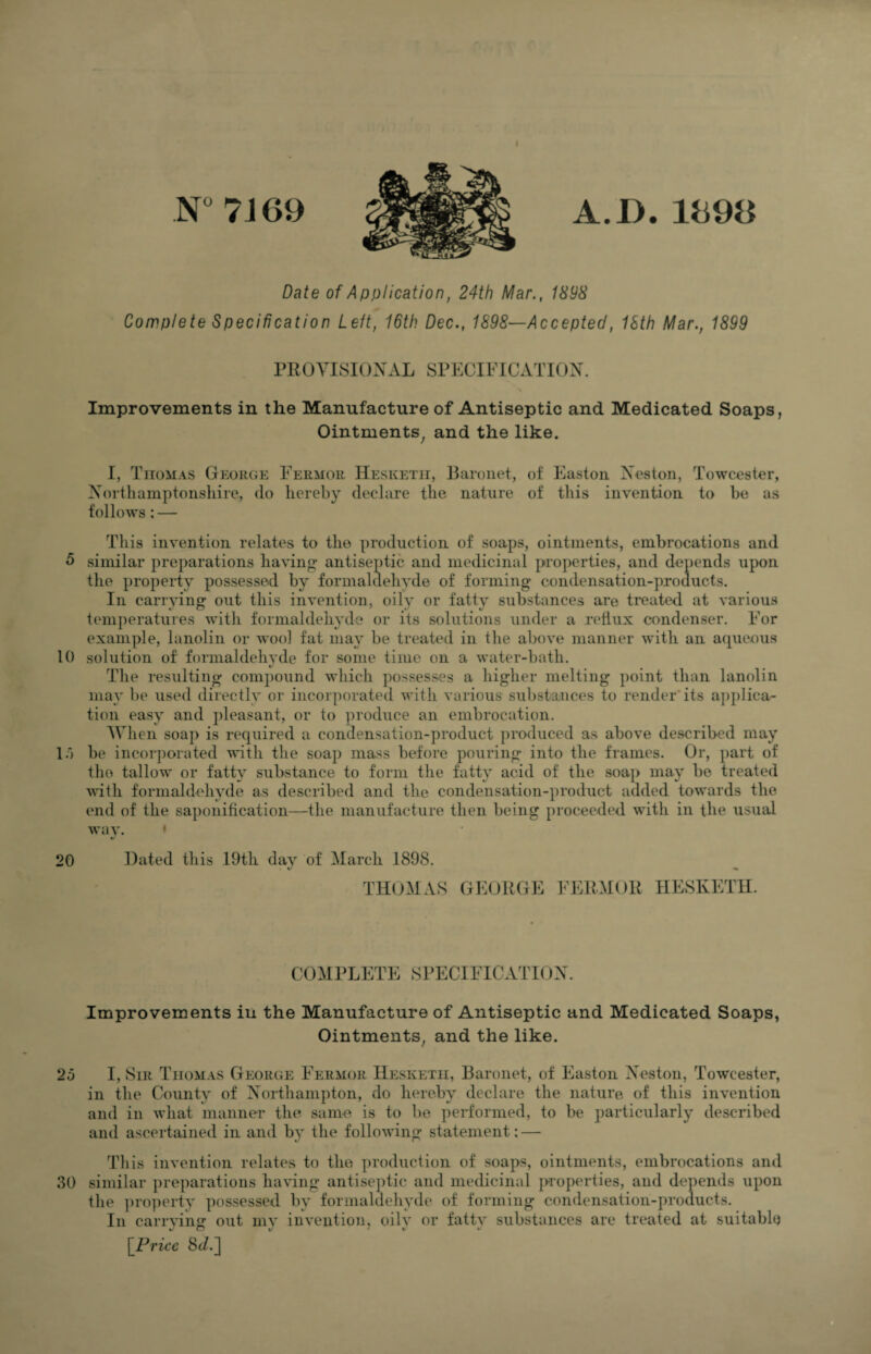 N° 7J69 A.D.1898 Date of Application, 24th Mar., 1898 Complete Specification Left, 16th Dec., 1898—Accepted, 18th Mar., 1899 PROVISIONAL SPECIFICATION. Improvements in the Manufacture of Antiseptic and Medicated Soaps, Ointments^ and the like. I, Thomas George Fermor Hesketii, Baronet, of Easton Neston, Towcester, Northamptonshire, do hereby declare the nature of tliis invention to be as follows: — This invention relates to the production of soaps, ointments, embrocations and 5 similar preparations having* antiseptic and medicinal properties, and depends upon the propeily possessed by formaldehyde of forming condensation-products. In carrying out this invention, oily or fatty substances are treated at various tem])eratures with formaldehyde or its solutions under a reflux condenser. For example, lanolin or wool fat may be treated in the above manner with an acpieous 10 solution of formaldehvde for some time on a water-bath. t/ The resulting compound which possesses a higher melting point than lanolin may be used directly or incorporated with various substances to render* its applica¬ tion easy and pleasant, or to produce an embrocation. AVhen soap is required a condensation-product produced as above described may 1.) be incorporated with the soap mass before pouring into the frames. Or, part of tho tallow or fatty substance to form the fatty acid of the soap may be treated with formaldehyde as described and the condensation-product added towards the end of the saponification—the manufacture then being proceeded with in the usual wav. * 20 Dated this 19th dav of March 1898. t/ THOMAS GEORGE FERMOR HESKETII. COMPLETE SPECIFICATION. Improvements iu the Manufacture of Antiseptic and Medicated Soaps, Ointments, and the like. 2o I, Sir Thomas George F^ermor Hesketii, Baronet, of Easton Neston, Towcester, in the County of Northampton, do hereby declare the nature of this invention and in what manner the same is to be performed, to be particularly described and ascertained in and by the following statement: — Tliis invention relates to the production of soaps, ointments, embrocations and 30 similar preparations having antiseptic and medicinal properties, and depends upon the jiroperty possessed by formaldehyde of forming condensation-products. In carrvinir out mv invention, oilv or fattv substances are treated at suitable \_Price 8t/.]