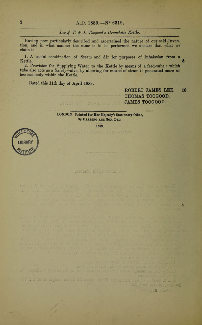 5 A.D. 1889.—N° 6319. Lee (f' T. J. Toogood's Bronchitis Kettle. Having now particularly described and ascertained the nature of our said Inven¬ tion, and in what manner the same is to be performed we declare that what we claim is 1. A useful combination of Steam and Air for purposes of Inhalation from a Kettle. 5 2. Provision for Supplying Water to the Kettle by means of a feed-tube : which tube also acts as a Safety-valve, by allowing for escape of steam if generated more or less suddenly within the Kettle. Dated this 11th day of April 1889. ROBERT JAMES LEE. 10 THOMAS TOOGOOD. JAMES TOOGOOD. LONDON: Printed for Her Majesty’s Stationery Office, By Dabling and Son, Ltd, 1889. n ‘J