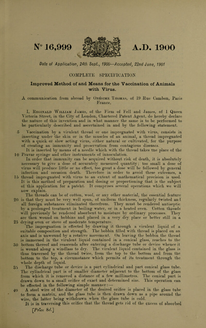 A.D. 1900 N° 16,999 Date of Application, 24th Sept., 1900—Accepted, 22nd June, 1901 COMPLETE SPECIFICATION Improved Method of and Means for the Vaccination of Animals with Virus. A communication from abroad by Onesime Thomas, of 19 Hue Cambon, Paris France, I, Reginald William James, of the Firm of Fell and James, of 1 Queen Victoria Street, in the City' of London, Chartered Patent Agent, do hereby declare the nature of this invention and in what manner the same is to be performed to be particularly described and ascertained in and by the following statement. 5 Vaccination by a virulent thread or one impregnated with virus, consists in inserting under the skin or in the muscles of an animal, a thread impregnated with a quick or slow acting virus, either natural or cultivated, for the purpose of creating an immunity and preservation from contagious diseases. It is inserted by means of a needle which with the thread takes the place of the 10 Pravar syringe and other instruments of innoculation. In order that immunity can be acquired without risk of death, it is absolutely necessary to give a dose of accurately measured quantity; too small a dose of virus will produce little or no effect, too great a dose will be followed by general infection and occasion death. Therefore in order to avoid these extremes, a 1 b thread impregnated with virus to an extent of mathematical precision is used. If is this method of preparation and dosing or proportioning that is the subject ol this application for a patent. It comprises several operations which we will now explain. The threads can be of cotton, wool, or any other material, the essential feature 20 is that they must be very w~ell spun, of uniform thickness, regularly twisted an! all foreign substances eliminated therefrom. They must be rendered antiseptic by a prolonged treatment in boiling water, or in a heated oven. Cotton threads will previously be rendered absorbent to moisture by ordinary processes. They are then wound on bobbins and placed in a very dry place or better still in a 2/5 drying oven or stove of moderate temperature. The impregnation is effected by drawing it through a virulent liquid of a suitable composition and strength. The bobbin filled with thread is placed on an axis and is unwound by a rotative movement. On leaving the bobbin the thread is immersed in the virulent liquid contained in a conical glass, reaches fo the bottom thereof and reascends after entering a discharge tube or device whence it is wound along a windlass to dry. The virulent liquid contained in the glass is thus traversed by the thread twice, from the top to the bottom and from the bottom to the top, a circumstance which permits of its treatment through the whole depth of liquid. The discharge tube or device is a part cylindrical and part conical glass tube. 30 3'j JO The cylindrical part is of smaller diameter adjacent to the bottom of the glass from which it is removed a distance of a few millimetres. The conical part is drawn down to a small orifice of exact and determined size. This operation can be effected in the following simple manner: — A steel wire of the diameter of the desired orifice is placed in the glass tube to form a matrix, and the glass tube is then drawn down as a pipe around the wire, the latter being withdrawn when the glass tube is cold. It is in traversing this orifice that the thread gets rid of the excess of absorbed [Price 8(/.]