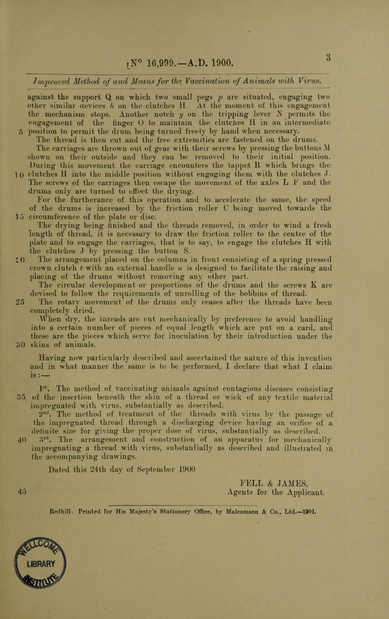 .N° 16,999.—A.D. 1900. Improved Method of and Means for the Vaccination of Animals with Virus. against the support Q, on which two small pegs p are situated, engaging two other similar devices h on the clutches H. At the moment oi this engagement the mechanism stops. Another notch y on the tripping lever A permits the engagement of the finger O to maintain the clutches 11 in an intermediate! /> position to permit the drum being turned freely hand when necessary. The thread is then cut and the free extremities are fastened on the drums. The carriages are thrown out of gear with their screws by pressing the buttons M shown on their outside and they can be removed to their initial position. During this movement the carriage encounters the tappeit K which brings the 10 clutches II into the middle position without engaging them with the clutches J. The screws of the carriages then escape the movement of the axles L F and the drums only are turned to effect the drying. For the furtherance of this operation and to accelerate the same, the speed of the drums is increased by the friction roller (J being moved towards the 1 5 circumference of the plate or disc. The drying being finished and the threads removed, in order to wind a fresh length of thread, it is necessary to draw the friction roller to the centre of the plate and to engage the carriages, that is to say, to engage the clutches II with the clutches J by pressing the button S. The arrangement placed on the columns in front consisting of a spring pressed crown clutch t with an external handle u is designed to facilitate the raising and placing of the drums without removing any other part. The circular development or proportions of the drums and the screws K are devised to follow the requirements of unrolling of the bobbins of thread. The rotary movement of the drums onlv ceases after the threads have been completely dried. When dry, the threads are cut mechanically bv preference to avoid handling into a certain number of pieces of equal length which are put on a card, and these are the pieces which serve for inoculation by their introduction under the skins of animals. 10 25 30 35 40 Having now particularly described and ascertained the nature of this invention and in what manner the same is to be performed, I declare that what 1 claim is: — 1st, The method of vaccinating animals against contagious diseases consisting of the insertion beneath the skin of a thread or wick of any textile material impregnated with virus, substantially as described. 2nd. The method of treatment of the threads with virus by the passage of the impregnated thread through a discharging device having an orifice of a definite size for giving the proper dose of virus, substantially as described. 3rd. The arrangement and construction of an apparatus for medianically impregnating a thread with virus, substantially as described and illustrated in the accompanying drawings. Hated this 24th day of September 1900 45 FELL & JAMES, Agents for the Applicant. Rod hill; Printed for His Majesty’s Stationery Office, by Malcomson & Co., Ltd.—1901.