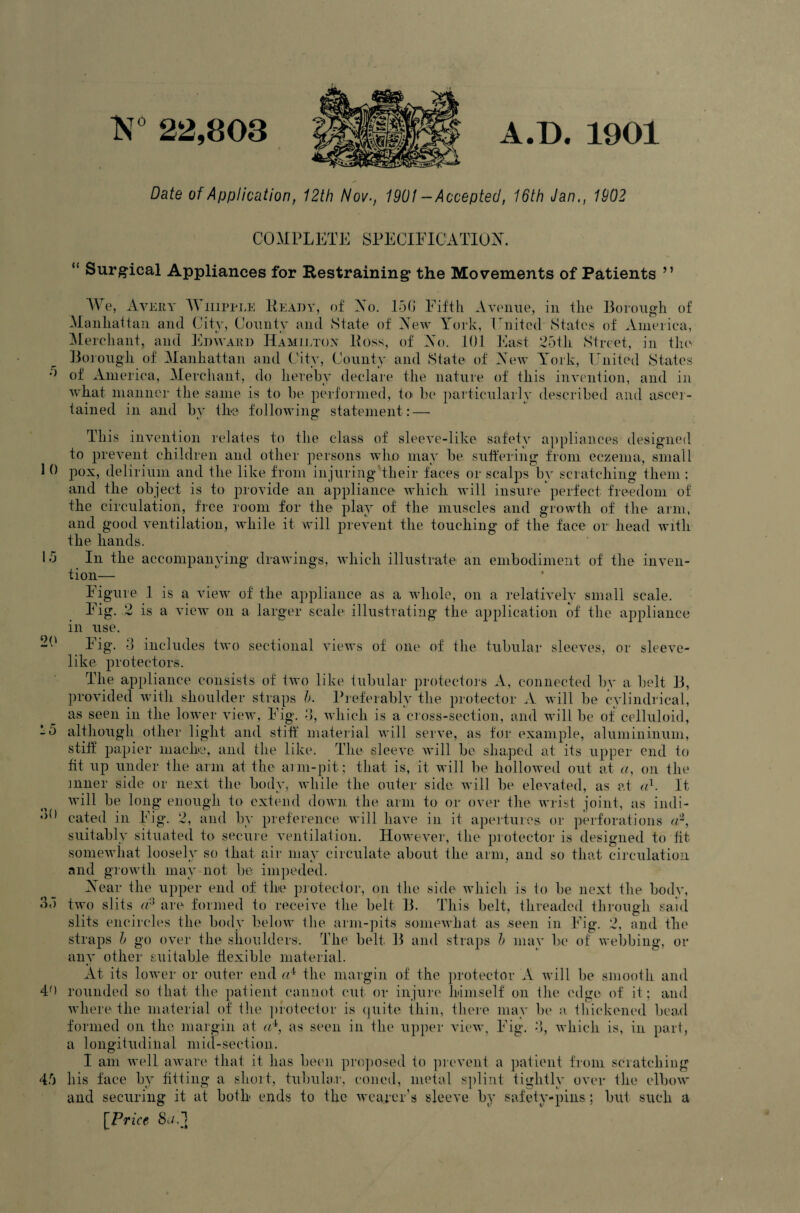 TNT 22,803 A.D. 1901 Date of Application, 12th Nov., 1901 -Accepted, 16th Jan., 1902 10 15 20 10 ;o 35 COMPLETE SPECIFICATION. “ Surgical Appliances for Restraining the Movements of Patients ” We, Avery T\ iiipple Ready, of No, 15G Fifth Avenue, in the Borough of Manhattan and City, County and State of New York, hinted States of America, Merchant, and Edward Hamilton Ross, of No. 101 East 25th Street, in the Borough of Manhattan and City, County and State of New York, United States of America, Merchant, do hereby declare the nature of this invention, and in what manner the same is to be performed, to be particularly described and ascer¬ tained in and bv the following* statement: — This invention relates to the class of sleeve-like safety appliances designed to prevent children and other persons who may be suffering from eczema, small pox, delirium and the like from injuring their faces or scalps by scratching them ; and the object is to provide an appliance which will insure perfect freedom of the circulation, free room for the play of the muscles and growth of the arm, and good ventilation, while it will prevent the touching of the face or head with the hands. In the accompanying drawings, which illustrate an embodiment of the inven¬ tion— Figure 1 is a view of the appliance as a whole, on a relatively small scale. Fig. 2 is a view on a larger scale illustrating the application of the appliance in use. Fig. 3 includes two sectional views of one of the tubular sleeves, or sleeve- like protectors. The appliance consists of two like tubular protectors A, connected bv a belt B, provided with shoulder straps b. Preferably the protector A will be cylindrical, as seen in the lower view, Fig. 3, which is a cross-section, and will be of celluloid, although other light and stiff material will serve, as for example, alumininum, stiff papier mache, and the like. The sleeve will be shaped at its upper end to fit up under the arm at the arm-pit; that is, it will be hollowed out at a, on tin1 inner side or next the body, while the outer side; will be elevated, as at a1. It. will be long enough to extend down the arm to or over the wrist joint, as indi¬ cated in Fig. 2, and by preference will have in it apertures or perforations <r, suitably situated to secure ventilation. However, the protector is designed to fit somewhat loosely so that air may circulate about the arm, and so that circulation and growth may not be impeded. Near the upper end of the protector, on the side which is to be next the body, two slits a3 are formed to receive the belt B. This belt, threaded through said slits encircles the body below the arm-pits somewhat as seen in Fig. 2, and the straps b go over the shoulders. The belt B and straps b may be of webbing, or any other suitable flexible material. At its lower or outer end the margin of the protector A will be smooth and 40 rounded so that the patient cannot cut or injure himself on the edge of it; and where the material of the protector is quite thin, there may be a. thickened bead formed on the margin at «4, as seen in the upper view, Fig. 3, which is, in part, a longitudinal mid-section. I am well aware that it has been proposed to prevent a patient from scratching 45 his face by fitting a short, tubular, coned, metal splint tightly over the elbow and securing it at both ends to the wearer’s sleeve by safety-pins; but such a [Price St/,1