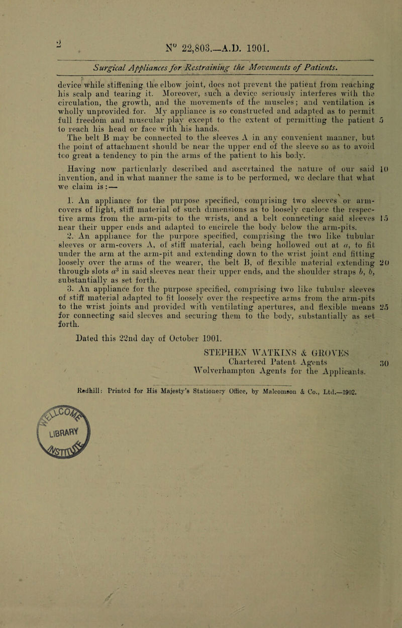 N° 22,803_A.D. 1901. Surgical Appliances for Rest ranting the Movements of Patients. device while stiffening the elbow joint, does not prevent the patient from reaching his scalp and tearing it. Moreover, such a device seriously interferes with the circulation, the growth, and the movements of the muscles; and ventilation is wholly unprovided for. My appliance is so constructed and adapted as to permit full freedom and muscular play except to the extent of permitting the patient 5 to reach his head or face with his hands. The belt B mav be connected to the sleeves A in anv convenient manner, but the point of attachment should be near the upper end of the sleeve so as to avoid too great a tendency to pin the arms of the patient to his body. Having now particularly described and ascertained the nature of our said 10 invention, and in what manner the same is to be performed, we declare that what we claim is: — \ 1. An appliance for the purpose specified, comprising two sleeves or arm- covers of light, stiff material of such dimensions as to loosely enclose the respec¬ tive arms from the arm-pits to the wrists, and a belt connecting said sleeves 1.0 near their upper ends and adapted to encircle the body below the arm-pits. 2. An appliance for the purpose specified, comprising the two like tubular sleeves or arm-covers A, of stiff material, each being hollowed out at a, to fit under the arm at the arm-pit and extending down to the wrist joint and fitting loosely over the arms of the wearer, the belt B, of flexible material extending 20 through slots a3 in said sleeves near their upper ends, and the shoulder straps b, b, substantially as set forth. 3. An appliance for the purpose specified, comprising two like tubular sleeves of stiff material adapted to fit loosely over the respective arms from the arm-pits to the wrist joints and provided with ventilating apertures, and flexible means 25 for connecting said sleeves and securing them to the bodv, substantial^ as set forth. Dated this 22nd dav of October 1901. STEPHEN WATKINS & GROVES Chartered Patent. Agents Wolverhampton Agents for tlie Applicants. 30 Kedhill: Printed for His Majesty’s Stationery Office, by Malcomson & Co., Ltd.—1902. /'