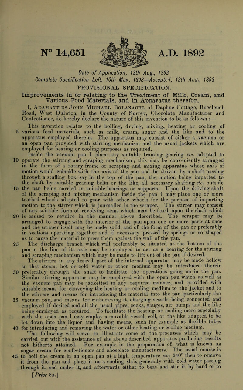 N° 14,651 A.D. 1892 Date of Application, 13th Aug., 1892 Complete Specification Left, 10th May, 1893—Accepted, 12th Aug., 1893 PROVISIONAL SPECIFICATION. Improvements in or relating* to the Treatment of Milk, Cream, and Various Food Materials, and in Apparatus therefor, I, Adamantius John Michael Bolanachi, of Daphne Cottage, Buccleuch Road, West Dulwich, in the County of Surrey, Chocolate Manufacturer and Confectioner, do hereby declare the nature of this invention to be as follows :— This invention relates to the boiling, drying, mixing, heating or cooling of 5 various food materials, such as milk, cream, sugar and the like and to the apparatus employed therein. The apparatus may consist of either a vacuum or an open pan provided with stirring mechanism and the usual jackets which are employed for heating or cooling purposes as required. Inside the vacuum pan I place any suitable framing gearing etc. adapted to 10 operate the stirring and scraping mechanism ; this may be conveniently arranged in the form of a rotary frame or scraping and mixing apparatus whose axis of motion would coincide with the axis of the pan and be driven by a shaft passing through a stuffing box say in the top of the pan, the motion being imparted to the shaft by suitable gearing belts or the like, all necessary shafting etc. outside 15 the pan being carried in suitable bearings or supports. Upon the driving shaft of the scraping and mixing mechanism inside the pan 1 may place one or more toothed wheels adapted to gear with other wheels for the purpose of imparting motion to the stirrer which is journalled in the scraper. The stirrer may consist of any suitable form of revolving arms which may be fixed upon the shaft which 20 is caused to revolve in the manner above described. The scraper may be arranged to engage with the interior of the pan upon one or more parts at once and the scraper itself may be made solid and of the form of the pan or preferably in sections operating together and if necessary pressed by springs or so shaped as to cause the material to press them against the wall of the pan. 25 The discharge branch which will preferably be situated at the bottom of the pan in the line of its axis may be employed to act as a bearing for the stirring and scraping mechanism which may be made to lift out of the pan if desired. The stirrers in any desired part of the internal apparatus may be made hollow so that steam, hot or cold water or other medium may be introduced therein 30 pre.'erably through the shaft to facilitate the operations going on in the pan. Similar stirring apparatus may be employed with the open pan which as well as the vacuum pan may be jacketted in any required manner, and provided with suitable means for conveying the heating or cooling medium to the jacket and to the stirrers and means for introducing the material into the pan particularly the 35 vacuum pan, and means for withdrawing it, charging vessels being connected and employed if desired and all the usual pipes, cocks, gauges, air pumps and the like being employed as required. To facilitate the heating or cooling more especially with the open pan I may employ a movable vessel, coil, or the like adapted to be let down into the liquor and having means, such for example as flexible tubes 40 for introducing and removing the water or other heating or cooling medium. The following will serve to illustrate some of the processes which may be carried out with the assistance of che above described apparatus producing results not hitherto attained. For example in the preparation of what is known as sugar cream for confectioners and chocolate manufacturers. The usual course is 45 to boil the cream in an open pan at a high temperature say 240° then to remove it from the pan and place it on a cooling slab, generally with cold water passing through it, and under it, and afterwards either to beat and stir it by hand or to [Price Sd.J