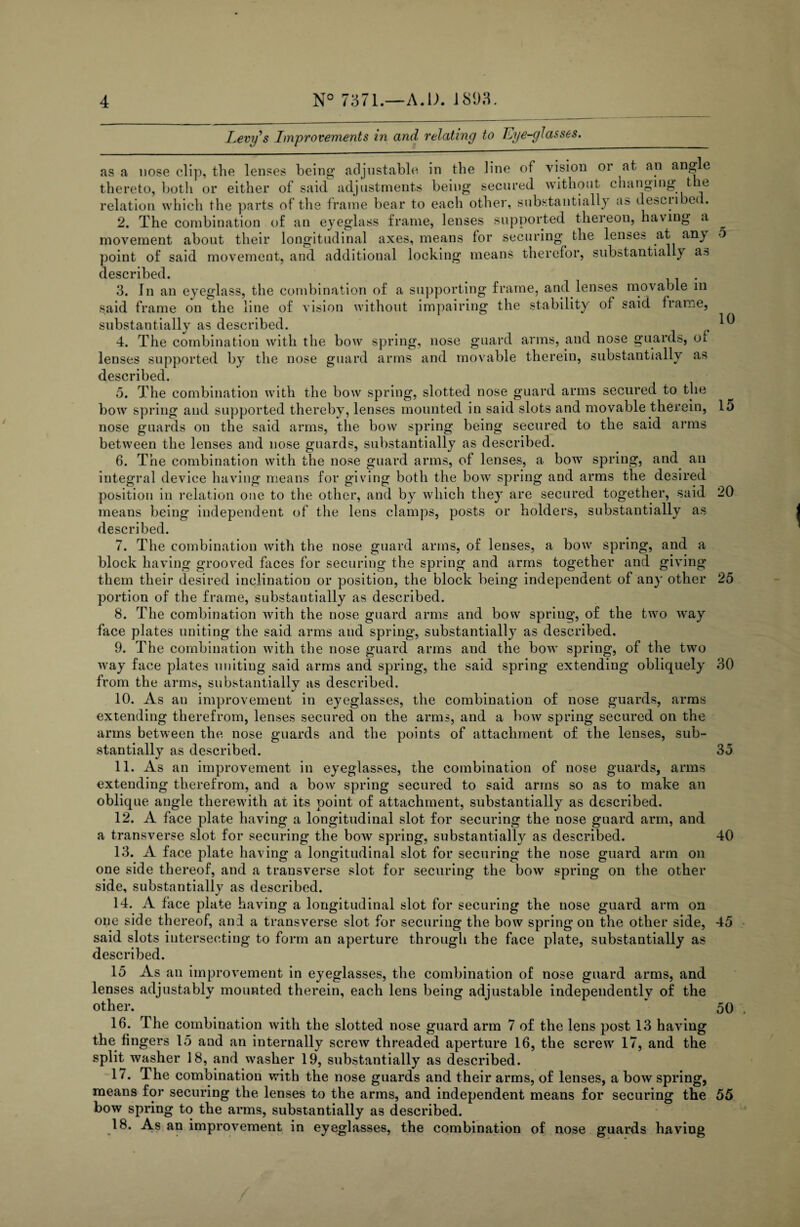Levy's Improvements in and relating to Lye-glasses. 10 as a nose clip, the lenses being adjustable in the line of vision or at an angle thereto, both or either of said adjustments being secured without changing the relation which the parts of the frame bear to each other, substantially aft described. 2. The combination of an eyeglass frame, lenses supported thereon, having a movement about their longitudinal axes, means for securing the lenses at any point of said movement, and additional locking means therefor, substantially as described. 3. In an eyeglass, the combination of a supporting frame, and lenses mo'vable in said frame on the line of vision without impairing the stability of said frame, substantially as described. 4. The combination with the bow spring, nose guard arms, and nose guards, oi lenses supported by the nose guard arms and movable therein, substantially as described. 5. The combination with the bow spring, slotted nose guard arms secured to the bow spring and supported thereby, lenses mounted in said slots and movable therein, 15 nose guards on the said arms, the bow spring being secured to the said arms between the lenses and nose guards, substantially as described. 6. The combination with the nose guard arms, of lenses, a borv spring, and an integral device having means for giving both the bow spring and arms the desired position in relation one to the other, and by which they are secured together, said means being independent of the lens clamps, posts or holders, substantially as described. 20 7. The combination with the nose guard arms, of lenses, a bow spring, and a block having grooved faces for securing the spring and arms together and giving them their desired inclination or position, the block being independent of any other 25 portion of the frame, substantially as described. 8. The combination with the nose guard arms and bow spriug, of the two way face plates uniting the said arms and spring, substantially as described. 9. The combination with the nose guard arms and the bow spring, of the twTo way face plates uniting said arms and spring, the said spring extending obliquely 30 from the arms, substantially as described. 10. As an improvement in eyeglasses, the combination of nose guards, arms extending therefrom, lenses secured on the arms, and a bow spring secured on the arms between the nose guards and the points of attachment of the lenses, sub¬ stantially as described. 35 11. As an improvement in eyeglasses, the combination of nose guards, arms extending therefrom, and a bow spring secured to said arms so as to make an oblique angle therewith at its point of attachment, substantially as described. 12. A face plate having a longitudinal slot for securing the nose guard arm, and a transverse slot for securing the bow spring, substantially as described. 40 13. A face plate having a longitudinal slot for securing the nose guard arm on one side thereof, and a transverse slot for securing the bow spring on the other side, substantially as described. 14. A face plate having a longitudinal slot for securing the nose guard arm on one side thereof, anil a transverse slot for securing the bow spring on the other side, 45 said slots intersecting to form an aperture through the face plate, substantially as described. 15 As an improvement in eyeglasses, the combination of nose guard arms, and lenses adjustably mounted therein, each lens being adjustable independently of the other. * 50 16. The combination with the slotted nose guard arm 7 of the lens post 13 having the fingers 15 and an internally screw threaded aperture 16, the screw 17, and the split washer 18, and washer 19, substantially as described. 17. The combination with the nose guards and their arms, of lenses, a bow spring, means for securing the lenses to the arms, and independent means for securing the 55 bow spring to the arms, substantially a3 described. 18. As an improvement in eyeglasses, the combination of nose guards having
