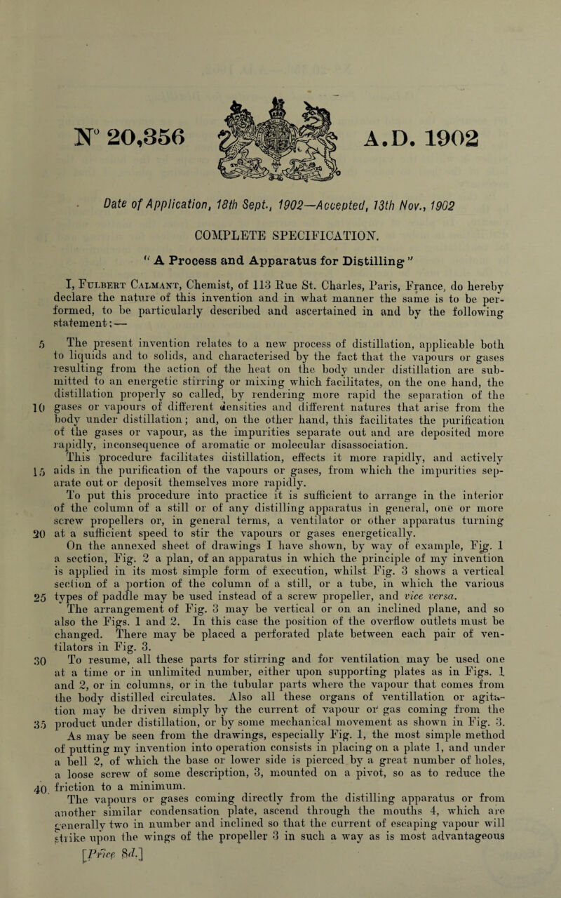 A.D.1902 N° 20,356 Date of Application, 18th Sept., 1902—Accepted, 13th Nov., 1902 COMPLETE SPECIFICATION. ,l A Process and Apparatus for Distilling  I, Fttlbert Calmant, Chemist, of 113 Hue St. Charles, Paris, France, do hereby declare the nature of this invention and in what manner the same is to be per¬ formed, to be particularly described and ascertained in and by the following statement; — 5 The present invention relates to a new process of distillation, applicable both to liquids and to solids, and characterised by the fact that the vapours or gases resulting from the action of the heat on the. body under distillation are sub¬ mitted to an energetic stirring or mixing which facilitates, on the one hand, the distillation properly so called, by rendering more rapid the separation of the ]() gases or vapours of different densities and different natures that arise from the body under distillation; and, on the other hand, this facilitates the purification of the gases or vapour, as the impurities separate out and are deposited more rapidly, inconsequence of aromatic or molecular disassociation. This procedure facilitates distillation, effects it more rapidly, and actively 15 aids in the purification of the vapours or gases, from which the impurities sep¬ arate out or deposit themselves more rapidly. To put this procedure into practice it is sufficient to arrange in the interior of the column of a still or of any distilling apparatus in general, one or more screw propellers or, in general terms, a ventilator or other apparatus turning 20 at a sufficient speed to stir the vapours or gases energetically. On the annexed sheet of drawings I have shown, by way of example, Fig. 1 a section, Fig. 2 a plan, of an apparatus in which the principle of my invention is applied in its most simple form of execution, whilst Fig. 3 shows a vertical section of a portion of the column of a still, or a tube, in which the various *25 types of paddle may be used instead of a screw propeller, and vice versa. The arrangement of Fig. 3 may be vertical or on an inclined plane, and so also the Figs. 1 and 2. In this case the position of the overflow outlets must be changed. There may be placed a perforated plate between each pair of ven¬ tilators in Fig. 3. 30 To resume, all these parts for stirring and for ventilation may be used one at a time or in unlimited number, either upon supporting plates as in Figs. 1 and 2, or in columns, or in the tubular parts where the vapour that comes from the body distilled circulates. Also all these organs of ventillation or agita¬ tion may be driven simply by the current of vapour oiJ gas coming from the 35 product under distillation, or by some mechanical movement as shown in Fig. 3. As may be seen from the drawings, especially Fig. 1, the most simple method of putting my invention into operation consists in placing on a plate 1, and under a bell 2, of which the base or lower side is pierced by a great number of holes, a loose screw of some description, 3, mounted on a pivot, so as to reduce the 40 friction to a minimum. The vapours or gases coming directly from the distilling apparatus or from another similar condensation plate, ascend through the mouths 4, which are generally two in number and inclined so that the current of escaping vapour will strike upon the wings of the propeller 3 in such a way as is most advantageous [Price 8iZ.]