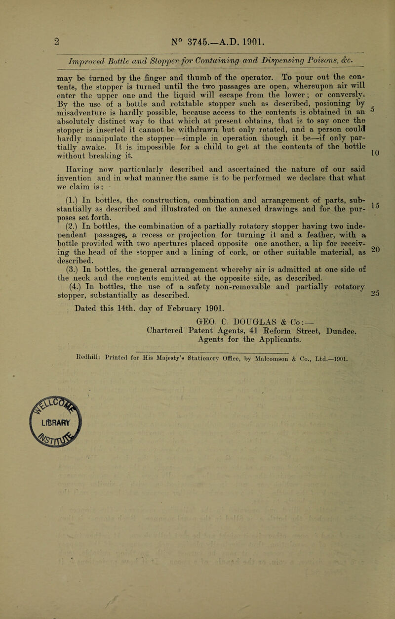 9 N° 3745.—A.D. 1901 Improved Bottle and Stopper for Containing and Dispensing Poisons, &c. may be turned by tbe finger and thumb of the operator. To pour out the con¬ tents, the stopper is turned until the two passages are open, whereupon air will enter the upper one and the liquid will escape from the lower ; or conversly. By the use of a bottle and rotatable stopper such as described, posioning by misadventure is hardly possible, because access to the contents is obtained in an ° absolutely distinct way to that which at present obtains, that is to say once the stopper is inserted it cannot be withdrawn but only rotated, and a person could hardly manipulate the stopper—simple in operation though it be—if only par¬ tially awake. It is impossible for a child to get at the contents of the bottle without breaking it. ^ Having now particularly described and ascertained the nature of our said invention and in what manner the same is to be performed we declare that what we claim is ; ' (1.) In bottles, the construction, combination and arrangement of parts, sub¬ stantially as described and illustrated on the annexed drawings and for the pur- 10 poses set forth, (2.) In bottles, the combination of a partially rotatory stopper having two inde¬ pendent passages, a recess or projection for turning it and a feather, with a bottle provided with two apertures placed opposite one another, a lip for receiv¬ ing the head of the stopper and a lining of cork, or other suitable material, as ^ described. (3.) In bottles, the general arrangement whereby air is admitted at one side of the neck and the contents emitted at the opposite side, as described. (4.) In bottles, the use of a safety non-removable and partially rotatory stopper, substantially as described. Dated this 14th. day of February 1901. GEO. C. DOUGLAS & Co: — Chartered Patent Agents, 41 Reform Street, Dundee. Agents for the Applicants. Redliill: Printed for His Majesty’s Stationery Office, by Malcomson & Co., Ltd.—1901, LIBRARY