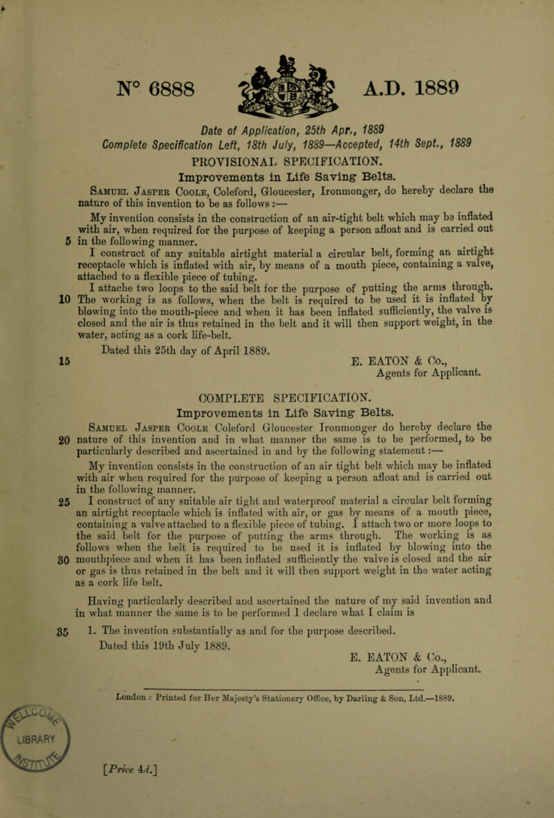 N° 6888 A.D. 1889 Date of Application, 25th Apr., 1889 Complete Specification Left, 18th July, 1889—Accepted, 14th Sept., 1889 PROVISIONAL SPECIFICATION. Improvements in Life Saving Belts. Samuel Jasper Coole, Coleford, Gloucester, Ironmonger, do hereby declare the nature of this invention to be as follows :— My invention consists in the construction of an air-tight belt which may 1)3 inflated with air, when required for the purpose of keeping a person afloat and is carried out 5 in the following manner. I construct of any suitable airtight material a circular belt, forming an airtight receptacle which is inflated writh air, by means of a mouth piece, containing a valve, attached to a flexible piece of tubing. I attache two loops to the said belt for the purpose of putting the arms through. 10 The working is as follows, w’hen the belt is required to be used it is inflated by blowing into the mouth-piece and when it has been inflated sufficiently, the valve is closed and the air is thus retained in the belt and it will then support weight, in the water, acting as a cork life-belt. Dated this 25th day of April 1889. 15 E. EATON & Co., Agents for Applicant. COMPLETE SPECIFICATION. Improvements in Life Saving Belts. Samuel Jasper Coole Coleford Gloucester Ironmonger do hereby declare the 20 nature of this invention and in what manner the same is to be performed, to be particularly described and ascertained in and by the following statement:— My invention consists in the construction of an air tight belt which may be inflated with air when required for the purpose of keeping a person afloat and is carried out in the following manner. 25 I construct of any suitable air tight and waterproof material a circular belt forming an airtight receptacle which is inflated with air, or gas by means of a mouth piece, containing a valve attached to a flexible piece of tubing. 1 attach two or more loops to the said belt for the purpose of putting the arms through. The working is as follows when the belt is required to be used it is inflated by blowing into the 30 mouthpiece and when it has been inflated sufficiently the valve is closed and the air or gas is thus retained in the belt and it will then support weight in the water acting as a cork life belt. Having particularly described and ascertained the nature of my said invention and in what manner the same is to be performed 1 declare what I claim is 35 1. The invention substantially as and for the purpose described. Dated this 19th July 1889. E. EATON & Co., Agents for Applicant. London : Printed for Her Majesty’s Stationery Office, by Darling 4: Son, Ltd.—1889. [Price 47.]