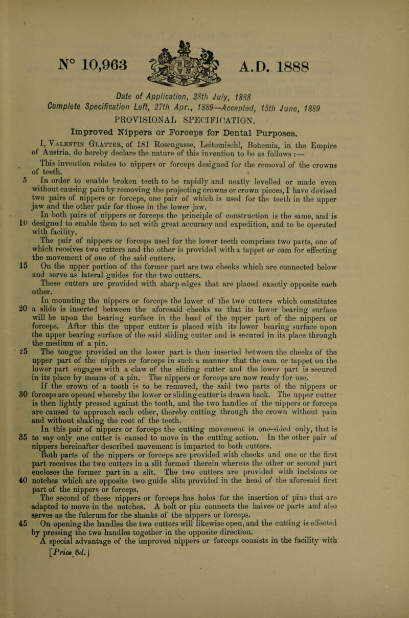 N° 10,963 A.D. 1888 Date of Application, 28th July, 1888 Complete Specification Left, 27th Apr., 1889—Acceptecl, 15th June, 1889 PROVISIONAL SPECIFICATION. Improved Nippers or Forceps for Dental Purposes. I, Valentin Glatter, ot 181 Rosengasse, Leitomisehl, Bohemia, in the Empire of Austria, do hereby declare the nature of this invention to he as follows :— This invention relates to nippers or forceps designed for the removal of the crowns of teeth. •*> In order to enable broken teeth to he rapidly and neatly levelled or made even without causing pain by removing the projecting crowns or crown pieces, I have devised two pairs of nippers or forceps, one pair of which is used for the teeth in the upper jaw and the other pair for those in the lower jaw. In both pairs of nippers or forceps the principle of construction is the same, and is 10 designed to enable them to act with great accuracy and expedition, and to he operated with facility. The pair of nippers or forceps used for the lower teeth comprises two parts, one of which receives two cutters and the other is provided with a tappet or cam for effecting the movement of one of the said cutters. 15 On the upper portion of the former part are two cheeks which are connected below and serve as lateral guides for the two cutters. These cutters are provided with sharp edges that are placed exactly opposite each other. In mounting the nippers or forceps the lower of the two cutters which constitutes 20 a slide is inserted between the aforesaid cheeks so that its lower bearing surface will be upon the bearing surface in the head of the upper part of the nippers or forceps. After this the upper cuttor is placed with its lower bearing surface upon the upper bearing surface of the said sliding cutter and is secured in its place through the medium of a pin. 25 The tongue provided on the lower part is then inserted between the cheeks of the upper part of the nippers or forceps in such a manner that the cam or tappet on the lower part engages with a claw of the sliding cutter and the lower part is secured in its place by means of a pin. The nippers or forceps are now ready for use. If the crown of a tooth is to be removed, the said two parts ot the nippers or 30 forceps are opened whereby the lower or sliding cutter is drawn back. The upper cutter is then lightly pressed against the tooth, and the two handles of the nippers or forceps are caused to approach each other, thereby cutting through the crown without pain and without shaking the root of the teeth. In this pair of nippers or forceps the cutting movement is one-sided only, that is 35 to say only one cutter is caused to move in the cutting action. In the other pair of nippers hereinafter described movement is imparted to both cutters. Both parts of the nippers or forceps are provided with cheeks and one or the first part receives the two cutters in a slit formed therein whereas the other or second part encloses the former part in a slit. The two cutters are provided with incisions or 40 notches which are opposite two guide slits provided in the head of the aforesaid first part of the nippers or forceps. The second of these nippers or forceps has holes for the insertion of pins that are adapted to move in the notches. A bolt or pin connects the halves or parts and also serves as the fulcrum for the shanks of the nippers or forceps. 45 On opening the handles the two cutters will likewise open, and the cutting is effected by pressing the two handles together in the opposite direction. A special advantage of the improved nippers or forceps consists in the facility with [Price 8</. |