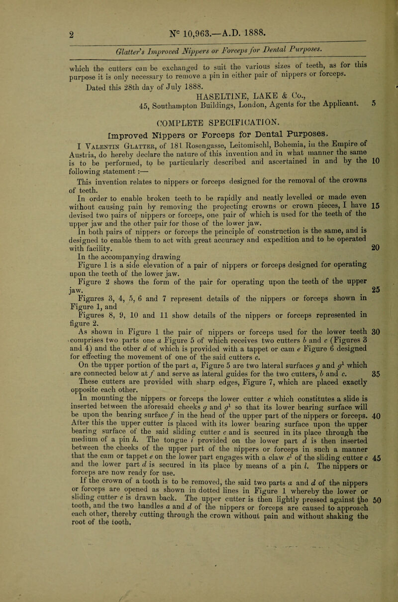 Glattefs Improved Nippers or Forceps for Dental Purposes. winch the cutters can be exchanged to suit the various sizes ot teeth, as tor this purpose it is only necessary to remove a pin in either pair of nippers oi torceps. Dated this 28th day of July 1888. HASELT1NE, LAKE & Co., 45, Southampton Buildings, London, Agents tor the Applicant. 5 COMPLETE SPECIFICATION. Improved Nippers or Forceps for Dental Purposes, I Valentin Glatter, of 181 Rosengasse, Leitomischl, Bohemia, in the Empire of Austria, do hereby declare the nature of this invention and in what manner the same is to be performed, to be particularly described, and ascertained in and by the 10 following statement :— This invention relates to nippers or forceps designed for the removal of the crowns of teeth. In order to enable broken teeth to be rapidly and neatly levelled or made even without causing pain by removing the projecting crowns or crown pieces, I have 15 devised two pairs of nippers or forceps, one pair of which is used for the teeth of the upper jaw and the other pair for those of the lower jaw. In both pairs of nippers or forceps the principle of construction is the same, and is designed to enable them to act with great accuracy and expedition and to he operated with facility. 20 In the accompanying drawing Figure 1 is a side elevation of a pair of nippers or forceps designed for operating upon the teeth of the lower jaw. Figure 2 shows the form of the pair for operating upon the teeth of the upper jaw. 25 Figures 3, 4, 5, 6 and 7 represent details of the nippers or forceps shown in Figure 1, and Figures 8, 9, 10 and 11 show details of the nippers or forceps represented in figure 2. As shown in Figure 1 the pair of nippers or forceps used for the lower teeth 30 comprises two parts one a Figure 5 of which receives two cutters b and c (Figures 3 and 4) and the other d of which is provided with a tappet or cam e Figure 6 designed for effecting the movement of one of the said cutters c. On the upper portion of the part a, Figure 5 are two lateral surfaces g and gl which are connected below at f and serve as lateral guides for the two cutters, b and c. 35 These cutters are provided with sharp edges, Figure 7, which are placed exactly opposite each other. In mounting the nippers or forceps the lower cutter c which constitutes a slide is inserted between the aforesaid cheeks g and gl so that its lower bearing surface will be upon the bearing surface f in the head of the upper part of the nippers or forceps. 40 After this the upper cutter is placed with its lower bearing surface upon the upper bearing surface of the said sliding cutter c and is secured in its place through the medium of a pin h. The tongue i provided on the lower part d is then inserted between the cheeks of the upper part of the nippers or forceps in such a manner that the cam or tappet e on the lower part engages with a claw c1 of the sliding cutter c 45 and the lower part d is secured in its place by means of a pin l. The nippers or forceps are now ready for use. If the crown of a tooth is to be removed, the said two parts a and d of the nippers oi f oi ceps are opened as shown in dotted lines in Figure 1 whereby the lower or sliding cutter c is drawn back. The upper cutter is then lightly pressed against the 50 tooth, and the two handles a and d of the nippers or forceps are caused to approach each other, thereby cutting through the crown without pain and without shaking the root of the tooth.