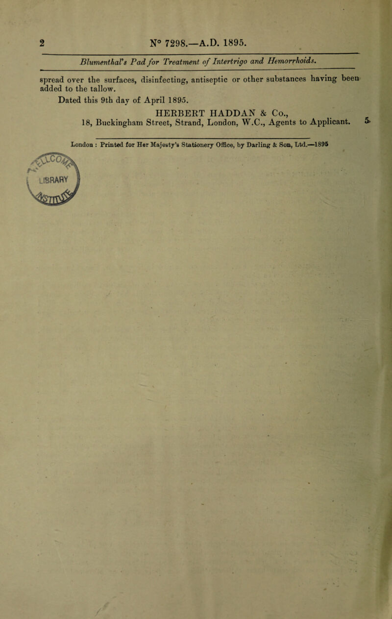 BlumenthaVs Pad for Treatment of Intertrigo and Hemorrhoids. spread over the surfaces, disinfecting, antiseptic or other substances having been added to the tallow. Dated this 9th day of April 1895. HERBERT HADDAN & Co., 18, Buckingham Street, Strand, London, W.C., Agents to Applicant. London : Printed for Her Majesty’s Stationery Office, by Darling & Son, Ltd.—1895 K LIBRARY