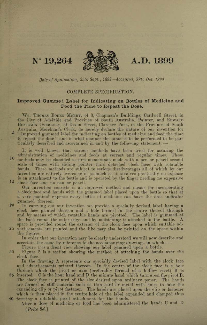 5 10 15 20 25 30 35 40 A.D.1899 N° 19,264 Date of Application, 25th Sept., 1899-Accepted, 28th Oct., 1899 COMPLETE SPECIFICATION. Improved Gummei Label for Indicating on Bottles of Medicine and Food the Time to Repeat the Dose. We, Tiiomas Bodex Merry, of 3, Chapman’s Buildings, Cardwell Street, in the City of Adelaide and Province of South Australia, Painter, and Edward Benjamin Overbury, of Dixon Street, Clarence Park, in the Province of South Australia, Merchant’s Clerk, do hereby declare the nature of our invention for “ Improved gummed label for indicating on bottles of medicine and food the time to repeat the dose ” and in what manner the same is to be performed to be par¬ ticularly described and ascertained in and bv the following statement: — It is well known that various methods have been tried for assuring the administration of medicines and foods at correct and regular times. These methods may be classified as first memoranda made with a pen or pencil second scale of times with sliding pointer third detached clock faces with rotatable hands. These methods are subject to serious disadvantages all of which by our invention are entirely overcome in as much as it involves practically no expense is an attachment to the bottle and is operated by the finger needing no expensive clock face and no pen or pencil. Our invention consists in an improved method and means for incorporating a clock face and hands with the gummed label placed upon the bottle so that at a very nominal expense every bottle of medicine can have the dose indicator gummed thereon. In carrying out our invention we provide a specially devised label having a clock face printed thereon and a hole formed in the centre thereof through and by means of which rotatable hands are pivotted. The label is gummed at the back round the outer edge and by moistening is attached to the bottle. A space is provided round the exterior of the clock face upon which suitable ad¬ vertisements are printed and the like may also be printed on the space within the figures. In order that our invention may be clearly understood we will now describe and ascertain the same by reference to the accompanying drawings in which,— Figure 1 is a front view showing our label gummed upon a bottle. Figure 2 is a section showing the method of attaching the hands over the clock face. In the drawing A represents our specially devised label with the clock face and advertisements printed thereon. In the centre of the clock face is a hole through which the pivot or axis (preferably formed of a hollow rivet) B is inserted. C is the hour hand and D the minute hand which turn upon the pivot B. The clock face is printed of the size desired upon ordinary paper. The hands are formed of stiff material such as thin card or metal with holes to take the expanding clip or pivot fastener. The hands are placed upon the clip or fastener which is then placed in the centre hole of the label expanded and clamped thus forming a rotatable pivot attachment for the hands. After a dose of medicine or food has been administered the hands C and D [Price 8d.]