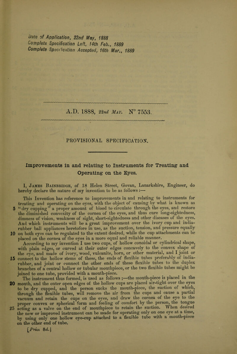 iiate of Application, 22nd May, 1888 Complete Specification Left, 14th Feb., 1889 Complete Spec/'ication Accepted, 16th Mar., 1889 A. I). 1888, 22nil May. N° 7553. PROVISIONAL SPECIFICATION. Improvements in and relating* to Instruments for Treating* and Operating on tlie Eyes. I, James Bainbridge, of 18 Helen Street, Govan, Lanarkshire, Engineer, do hereby declare the nature of my invention to be as follows :— This Invention has reference to improvements in and relating to instruments for treating and operating on the eyes, with the object of causing by what is known as 5 “dry cupping” a proper amount of blood to circulate through the eyes, and restore the diminished convexity of the cornea of the eyes, and thus cure long-sightedness, dimness of vision, weakness of sight, short-sightedness and other diseases ot the eyes. And which instruments will be a great improvement over the ivory cup and india- rubber ball appliances heretofore in use, as the suction, tension, and pressure equally 10 on both eyes can be regulated to the extent desired, while the cup attachments can be placed on the cornea of the eyes in a more equal and reliable manner. According to my invention I use two cups, of hollow conoidal or cylindrical shape, with plain edges, or curved at their outer edges concavely to the convex shape ot the eye, and made of ivory, wood, vulcanite, horn, or other material, and I joint or 15 connect to the hollow stems of these, the ends of flexible tubes preferably ot india- rubber, and joint or connect the other ends of these flexible tubes to the duplex branches of a central hollow or tubular mouthpiece, or the two flexible tubes might bo joined to one tube, provided with a mouth-piece. The instrument thus formed, is used as follows ;—the mouth-piece is placed in the 20 mouth, and the outer open edges of the hollow cups are placed air-tight over the eyes to be dry cupped, and the person sucks the mouth-piece, the suction of which, through the flexible tubes, will remove the air from the cups and cause a partial vacuum and retain the cups on the eyes, and draw the cornea ot the eye to the proper convex or spherical form and feeling of comfort by the person, the tongue 25 acting as a valve on the end of mouthpiece to retain the suction. hen desired the newT or improved instrument can be made for operating only on one ey e at a time, by using only one hollow eye-cup attached to a flexible tube with a mouth-piece on the other end of tube. [Price 8d.\