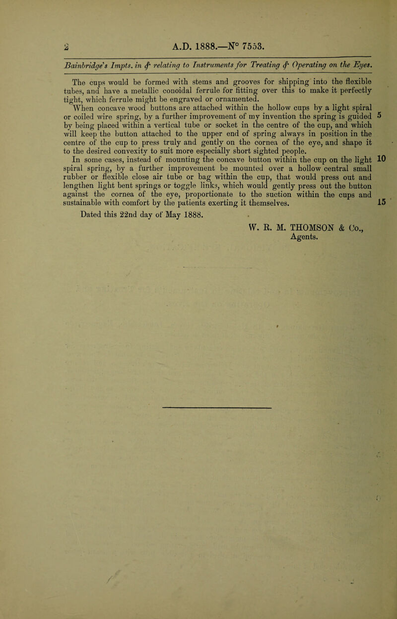 Bainbridge s Impts. in relating to Instruments for Treating Operating on the Eyes. The cups would be formed with stems and grooves for shipping into the flexible tubes, and have a metallic conoidal ferrule for fitting over this to make it perfectly tight, which ferrule might be engraved or ornamented. When concave wood buttons are attached within the hollow cups by a light spiral or coiled wire spring, by a further improvement of my invention the spring is guided by being placed within a vertical tube or socket in the centre of the cup, and which will keep the button attached to the upper end of spring always in position in the centre of the cup to press truly and gently on the cornea of the eye, and shape it to the desired convexity to suit more especially short sighted people. In some cases, instead of mounting the concave button within the cup on the light spiral spring, by a further improvement be mounted over a hollow central small rubber or flexible close air tube or bag within the cup, that would press out and lengthen light bent springs or toggle links, which would gently press out the button against the cornea of the eye, proportionate to the suction within the cups and sustainable with comfort by the patients exerting it themselves. Dated this 22nd day of May 1888. W. R. M. THOMSON & Co., Agents. 5 10 15 *