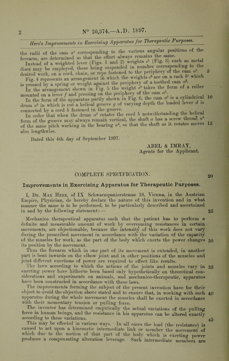 Herz’s Improvements in Exercising Apparatus for Therapeutic Purposes. the radii of the cam a1 corresponding to the various angular positions of the forearm, are determined so that the effort always remains the same. Instead of a weighted lever (Figs. 1 and 2) weights e (1 ig. 3) such as metal discs may he employed, these being suspended m number corresponding to'the desired work, on i cord, chain, or rope fastened to the periphery of the cam a 5 Fig. 4 represents an arrangement m which the weights e are on a lack 6 wl is pressed by a spring or weight against the periphery of a toothed cam a . In the arrangement shewn in Fig. 5 the weight £ takes the form of a roller mounted on a lever f and pressing on the periphery of the cam a. In the form of the apparatus partly shewn m Fig. G, the cam w is a cylmdnca 10 drum a3 in which is cut a helical groove g of varying depth the loaded lever cl is connected by a cord h fastened in the groove. ,, i r i In order that when the drum a3 rotates the cord b notwithstanding the helical form of the groove may always remain vertical, the shaft a lias a screw thread a° of the same pitch working in the bearing a4, so that the shaft as it rotates moves 15 also lengthwise. Dated this 4th day of September 1897. ABEL & IMBAY, Agents for the Applicant. COMPLETE SPECIFICATION. Improvements in Exercising Apparatus for Therapeutic Purposes. 20 I, Dr. Max Herz, of IX Schwarzspanierstrasse 18, Vienna, in the Austrian Empire, Physician, do hereby declare the nature of this invention and in what manner the same is to be performed, to be particularly described and ascertained in and by the following statement: — 25 Mechanico therapeutical apparatus such that the patient has to perform a definite and measurable amount of work by overcoming resistances in certain movements, are objectionable-, because the intensity of this work does not vary during the prescribed movement in accordance with the variation of the capacity of the muscles for work, as the part of the body which exerts the power changes 30 its position by the movement. Thus the forearm which in one part of its movement is extended, in another part is bent inwards on the elbow joint and in other positions of the muscles and joint different exertions of power are required to effect like results. The laws according to which the actions of the joints and muscles vary in 35 exerting power have hitherto been based only hypothetically on theoretical con¬ siderations and experiments on animals, and mechanico-therapeutic, apparatus have been constructed in accordance with these laws. 1 lie improvements forming the subject of the present invention have for their object to avoid the objection above stated and to ensure that, in working with such 40 apparatus during the whole movement the muscles shall be exerted in accordance with their momentary tension or pulling force. The. inventor has determined empirically the actual variations of the pulling f<u ee in human beings, and the resistance in his apparatus can be altered exactly according to these variations. caused to act upon a kinematic intermediate link or member the movement of which due to the motion of that part of the body which is exerting power produces a compensating alteration leverage. Such intermediate members are 45