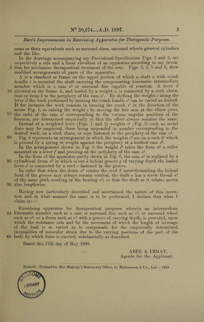 Herz’s Improvements in Exercising Apparatus for Therapeutic Purposes. cams or their equivalents such as unround discs, unround wheels grooved cylinders and the like. In the drawings accompanying my Provisional Specification Figs. 1 and 2, are respectively a side and a front elevation of an apparatus according to my inven- 5 tion for mechanico therapeutical treatment of the arm. Figs. 3, 4, 5 and 6, shew modified arrangements of parts of the apparatus. A is a standard or frame on the upper portion of which a shaft a with crank handle c is mounted the shaft carrying the compensating kinematic intermediate member which is a cam a1 or unround disc capable of rotation. A lever d 10 pivotted on the frame A, and loaded by a weight e, is connected by a cord, chain, rope or strap b to the periphery of the cam a1. By shifting the weight e along the lever d the work performed by turning the crank handle cx can be varied as desired. If for instance the work consists in turning the crank cl in the direction of the arrow Fig. 1, so raising the weight e by moving the fore arm at the elbow joint, P* the radii of the cam a1 corresponding to the various angular positions of the forearm, are determined empirically so that the effort always remains the same. Instead of a weighted lever (Figs. 1 and 2) weights e1 (Fig. 3) such as metal discs may be employed, these being suspended in number corresponding to the desired work, on a cord, chain, or rope fastened to the periphery of the cam a1. 20 Fig. 4 represents an arrangement in which the weights e2 are on a rack bl which is pressed by a spring or weight against the periphery of a toothed cam a2. In the arrangement shewn in Fig. 5 the weight e3 takes the form of a roller mounted on a lever f and pressing on the periphery of the cam a1. In the form of the apparatus partly sliewp. in Fig. 6, the cam a1 is replaced by a 25 cylindrical drum a3 in which is cut a helical groove g of varying depth the loaded lever d is connected by a cord c fastened in the groove. In order that when the drum a3 rotates the cord b notwithstanding the helical form of the groove may always remain vertical, the shaft a has a screw thread a5 of the same pitch working in the bearing a4, so that the shaft as it rotates moves 30 also lengtlrwise. Having now particularly described and ascertained the nature of this inven¬ tion and in what manner the same is to be performed, I declare that what I claim is: — Exercising apparatus for therapeutical purposes wherein an intermediate 35 kinematic member such as a cam or unround disc such as a1, or unround wheel such as <72, or a drum such as a3 with a groove of varying depth, is provided, upon which the resistance acts and by the movement of which the length of leverage of the load is so varied as to compensate for the empirically determined inequalities of muscular strain due to the varying positions of the part of the 40 body by which force is exerted, substantially as described. Dated this 17th day of May 1898. ABEL & I MR AY, Agents for the Applicant. Rcdhill : Printed for Her Majesty’s Stationery Office, by Malcomson & Co., Ltd.—1898