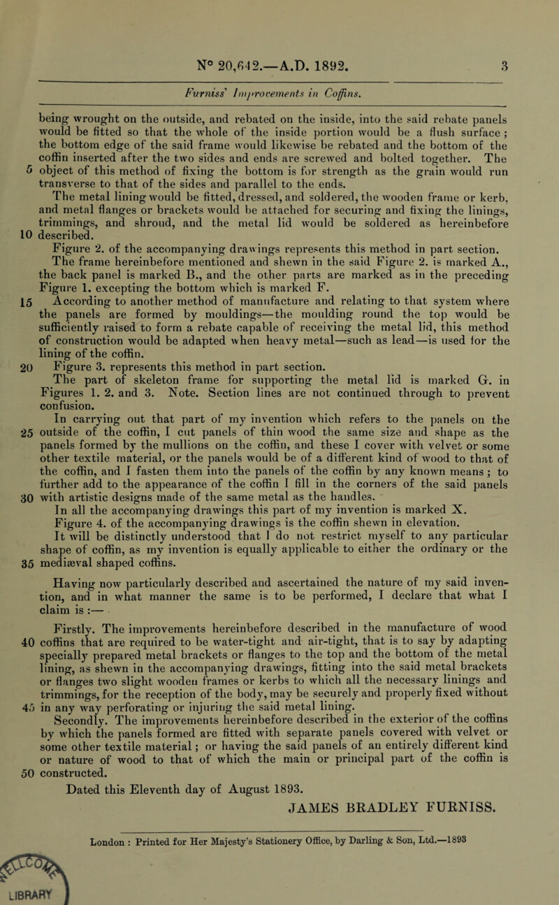 Furniss’ lmj>rocements in Coffins. being wrought on the outside, and rebated on the inside, into the said rebate panels would be fitted so that the whole of the inside portion would be a flush surface ; the bottom edge of the said frame would likewise be rebated and the bottom of the coffin inserted after the two sides and ends are screwed and bolted together. The 5 object of this method of fixing the bottom is for strength as the grain would run transverse to that of the sides and parallel to the ends. The metal lining would be fitted, dressed, and soldered, the wooden frame or kerb, and metal flanges or brackets would be attached for securing and fixing the linings, trimmings, and shroud, and the metal lid wyould be soldered as hereinbefore 10 described. Figure 2. of the accompanying drawings represents this method in part section. The frame hereinbefore mentioned and shewn in the said Figure 2. is marked A., the back panel is marked B., and the other parts are marked as in the preceding Figure 1. excepting the bottom which is marked F. 15 A ccording to another method of manufacture and relating to that system where the panels are formed by mouldings—the moulding round the top would be sufficiently raised to form a rebate capable of receiving the metal lid, this method of construction wTould be adapted when heavy metal—such as lead—is used for the lining of the coffin. 20 Figure 3. represents this method in part section. The part of skeleton frame for supporting the metal lid is marked G. in Figures 1. 2. and 3. Note. Section lines are not continued through to prevent confusion. In carrying out that part of my invention which refers to the panels on the 25 outside of the coffin, I cut panels of thin wood the same size and shape as the panels formed by the mullions on the coffin, and these I cover with velvet or some other textile material, or the panels would be of a different kind of wood to that of the coffin, and I fasten them into the panels of the coffin by any known means ; to further add to the appearance of the coffin I fill in the corners of the said panels 30 with artistic designs made of the same metal as the handles. In all the accompanying drawings this part of my invention is marked X. Figure 4. of the accompanying drawings is the coffin shewn in elevation. It will be distinctly understood that 1 do not restrict myself to any particular shape of coffin, as my invention is equally applicable to either the ordinary or the 35 mediaeval shaped coffins. Having now particularly described and ascertained the nature of my said inven¬ tion, and in what manner the same is to be performed, I declare that what I claim is :— Firstly. The improvements hereinbefore described in the manufacture of wood 40 coffins that are required to be water-tight and air-tight, that is to say by adapting specially prepared metal brackets or flanges to the top and the bottom of the metal lining, as shewm in the accompanying drawings, fitting into the said metal brackets or flanges two slight wooden frames or kerbs to which all the necessary linings and trimmings, for the reception of the body, may be securely and properly fixed without 45 in any way perforating or injuring the said metal lining. Secondly. The improvements hereinbefore described in the exterior of the coffins by which the panels formed are fitted with separate panels covered with velvet or some other textile material; or having the said panels of an entirely different kind or nature of wood to that of which the main or principal part of the coffin is 50 constructed. Dated this Eleventh day of August 1893. JAMES BRADLEY FURNISS. London : Printed for Her Majesty’s Stationery Office, by Darling & Son, Ltd.—1893