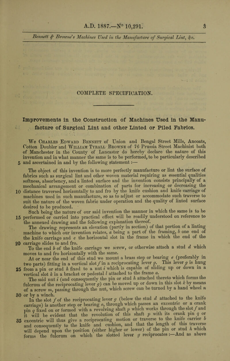 Bennett <f Browne & Machines Used in the Manufacture of Surgical Lint, t$*c. { * * ' COMPLETE SPECIFICATION. Improvements in the Construction of Machines Used in the Manu¬ facture of Surgical Lint and other Linted or Piled Fabrics. We Charles Edward Bennett of Union and Bengal Street Mills, Ancoats, Cotton Doubler and William Tyrall Browne of 76 Prussia Street Machinist both of Manchester in the County of Lancaster do hereby declare the nature of this invention and in what manner the same is to bo performed, to be particularly described 5 and ascertained in and by the following statement :— The object of this invention is to more perfectly manufacture or lint the surface of fabrics such as surgical lint and other woven material requiring as essential qualities softness, absorbency, and a linted surface and the invention consists principally of a mechanical arrangement or combination of parts for increasing or decreasing the 10 distance traversed horizontally to and fro by the knife cushion and knife carriage of machines used in such manufacture, so as to adjust or accommodate such traverse to suit the nature of the woven fabric under operation and the quality of linted surface desired to be produced. ■ Such being the nature of our said invention the manner in which the same is to be 15 performed or carried into practical effect will be readily understood on reference to the annexed drawing and the following explanation thereof. The drawing represents an elevation (partly in section) of that portion of a linting machine to which our invention relates, a being a part of the framing, h one end of the knife carriage and c the horizontal slot in the frame in which the end of the O 20 carriage slides to and fro. To the end h of the knife carriage we screw, or otherwise attach a stud d which moves to and fro horizontally with the same. # . At or near the end of this stud we mount a brass step or bearing e (preferably in two parts) fitting in a vertical slot f in a reciprocating lever g. . This le’ser g is hung 25 from a pin or stud h fixed to a nut i which is capable of sliding up or down in a vertical slot k in a bracket or pedestal l attached to the frame a. The said nut i (and consequently the pin or stud li attached thereto which forms the fulcrum of the reciprocating lever g) can be moved up or down in this >lot k by means of a screw r?i, passing through the nut, wThich screw can be turned by a hand whee n 30 or by a winch. In the slot f of the reciprocating lever g (below the stud d attached to the knife carriage) is another step or bearing o, through wdiich passes an excentric or a ciank pin q fixed on or formed with a revolving shaft p which works through the slot/and it will be evident that the revolution of this shaft p with its crank pin q or 35 excentric will thus give a reciprocating motion or traverse to the knife carrier b and consequently to the knife and cushion, and that the length of this traverse will depend upon the position (either higher or lower) of the pin or stud h which forms the fulcrum on which the slotted lever g reciprocatesAnd as above