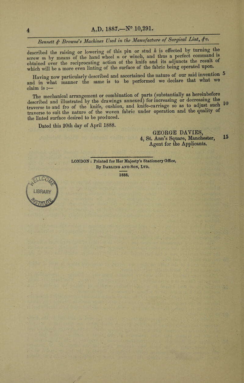 Bennett f Browne's Machines Used in the Manufacture of Surgical Lint, fc. described the raising or lowering of this pin or stud li is effected by turning the screw m by means of the hand wheel n or winch, and thus a perfect command is obtained over the reciprocating action of the knife and its adjuncts the result ot which will be a more even linting of the surface of the fabric being operated upon. Havino- now particularly described and ascertained the nature of our said invention 5 and in what manner the same is to be performed we declare that what we claim is :— The mechanical arrangement or combination of parts (substantially as hereinbefore described and illustrated by the drawings annexed) for increasing or decreasing the traverse to and fro of the knife, cushion, and knife-carnage so as to adjust such traverse to suit the nature of the woven fabric under operation and the quality ot the linted surface desired to be produced. Dated this 20th day of April 1888. GEORGE DAYIES, 4, St. Ann’s Square, Manchester, 15 Agent for the Applicants. LONDON : Printed for Her Majesty’s Stationery Office, By Darling and Son, Ltd. 1888,