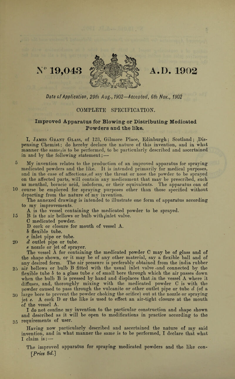 019,043 Date of Application COMPLETE SPECIFICATION. Improved Apparatus for Blowing or Distributing Medicated Powders and the like. I, James Chant Class, of 123, Gilmore Place, Edinburgh; Scotland; ^Dis- pensing Chemist; do hereby declare the nature of this invention, and in what manner the same/is to be performed, to be particularly described and ascertained in and by the following statement ; — 0 My invention relates to the production of an improved apparatus for spraying medicated powTders and the like. It is intended primarily for medical purposes, and in the case of affections ,of say the throat or nose the powder to be sprayed on the affected parts, will contain any medicament that may be prescribed, such as menthol, boracic acid, iodoform, or their equivalents. The apparatus can of 10 . course be employed for spraying purposes other than those specified without departing from the nature of my invention. The annexed drawing is intended to illustrate one form of apparatus according to my improvements. A is the vessel containing the medicated powder to be sprayed. J 5 B is the air bellows or bulb with pnlet valve. C medicated powder. D cork or closure for mouth of vessel A. b flexible tube. c inlet pipe or tube. 20 d outlet pipe or tube. e nozzle or jet of sprayer. The vessel A for containing the medicated powder C may be of glass and of the shape shown, or it may be of any other material, say a flexible ball and of any desired form. The air pressure is preferably obtained from the india rubber 25 air bellows or bulb B1 fitted with the usual inlet valve .and connected by the flexible tube b to a glass tube c of small bore through which the air passes down when the bulb B is pressed by hand and displaces that ,in the vessel A where it diffuses, and, thoroughly mixing with the medicated powder C is with the powder caused to pass through the vulcanite or other outlet pipe or tube d (of a ;]() large bore to prevent the powder choking the orifice) out at the nozzle or spraying jet e. A cork D or the like is used to effect an air-tight closure at the mouth of the vessel A. I do not confine my invention to the particular construction and shape shown and described as it will be open to modifications in practice according to the 35 requirements of user. Having now particularly described and ascertained the nature of my said invention, and in what manner the same is to be performed, I declare that what I claim is ; — The improved apparatus for spraying medicated powders and the like con- [Price 8^.] A.D.1902 , 29th Aug., 7902—Accepted, 6th Nov., 1902