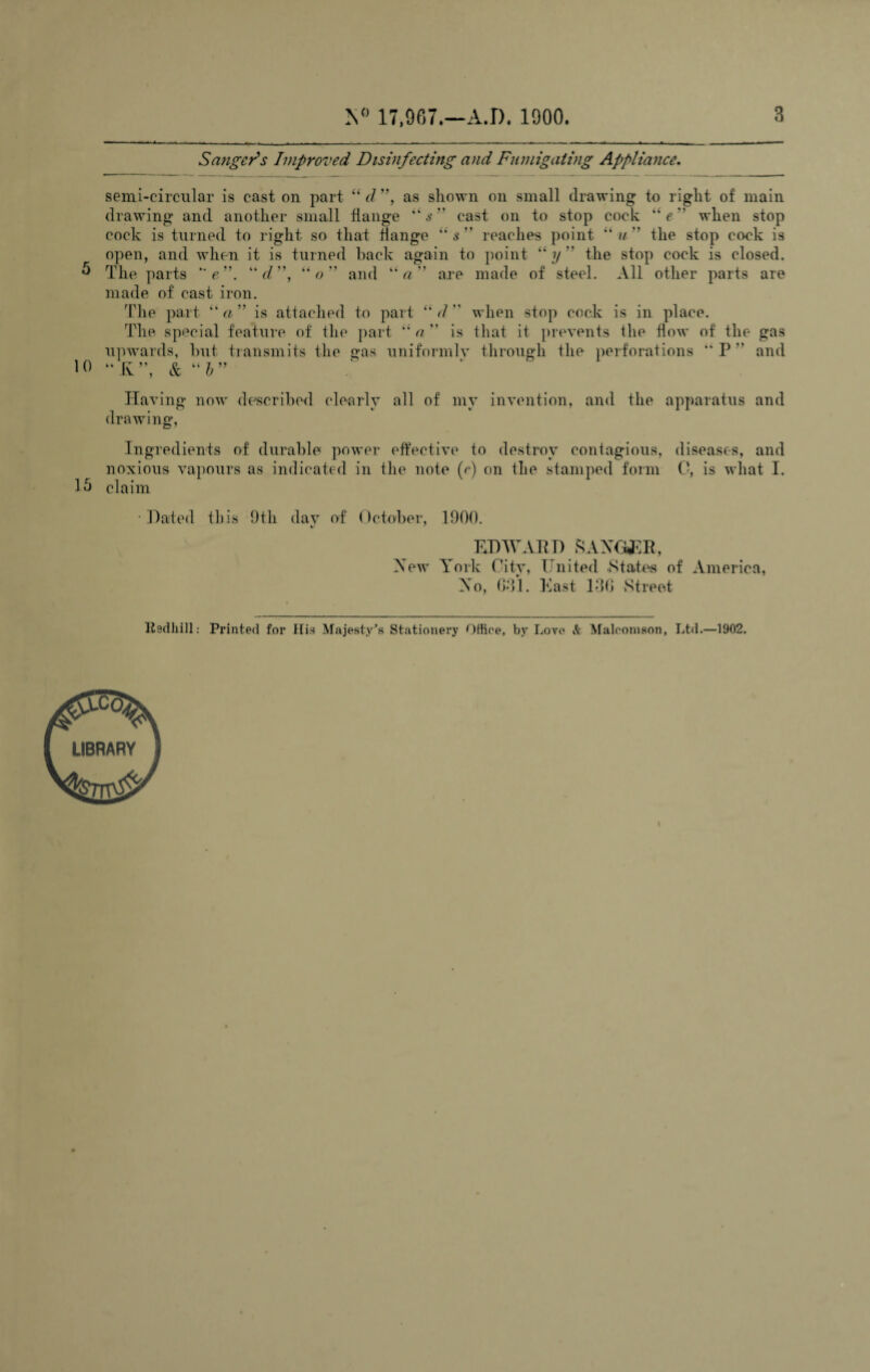 Sanger's Improved Disinfecting and Fumigating Appliance. semi-circular is cast on part “d'*t as shown on small drawing to right of main drawing and another small flange “ s ” cast on to stop cock “e when stop cock is turned to right so that flange “s” reaches point “w” the stop cock is open, and when it is turned hack again to point “y” the stop cock is closed. 5 The parts  e'\ d'\ “o'* and are made of steel. All other parts are made of cast iron. The part tka” is attached to part “d when stop cock is in place. The special feature of the part “ a  is that it prevents the flow of the gas upwards, but transmits the gas uniformly through the perforations “P” and 10 Having now described clearly all of my invention, and the apparatus and drawing, Ingredients of durable power effective to destroy contagious, diseases, and noxious vapours as indicated in the note (e) on the stamped form C, is what I. 15 claim Dated this 9tli dav of October, 1900. EDWARD SAXGJER, Xew York City, United States of America, Xo, GO*]. East 136 Street Ilsdhill: Printed for His Majesty’s Stationery Office, by Lore & Malconison, Ltd.—1902.