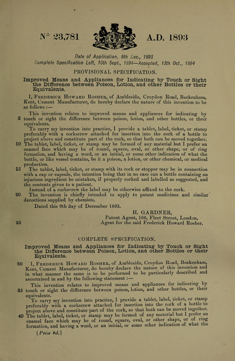 JN° £3,781 A.D. 1893 Date of Application, 9th Lee., 1893 Complete Specification Left, 10th Sept., 1894—Accepted, 13th Oct., 1894 PROVISIONAL SPECIFICATION. Improved Means and Appliances for Indicating* by Touch or Sight the Difference between Poison, Lotion, and other Bottles or their Equivalents. I, Frederick Howard Rosher, of Ambleside, Croydon Road, Beckenham, Kent, Cement Manufacturer, do hereby declare the nature of this invention to be as follows :— This invention relates to improved means and appliances for indicating by 5 touch or sight the difference between poison, lotion, and other bottles, or their equivalents. To carry my invention into practice, I provide a tablet, label, ticket, or stamp preferably with a corkscrew attached for insertion into the cork of a bottle to project above and constitute part of the cork, so that both can be moved together. 10 The tablet, label, ticket, or stamp may be formed of any material but I prefer an enamel face which may be of round, square, oval, or- other shape, or of ring formation, and having a word, or an initial, or some other indication of what the bottle, or like vessel contains, be it a poison, a lotion, or other chemical, or medical production. 15 The tablet, label, ticket, or stamp with its cork or stopper may be in connection with a cap or capsule, the intention being that in no case can a bottle containing an injurious ingredient be mistaken, if properly corked and labelled as suggested, and the contents given to a patient. Instead of a corkscrew the label may be otherwise affixed to the cork. 20 The invention is chiefly intended to apply to patent medicines and similar decoctions supplied by chemists. Dated this 9th day of December 1893. H. GARDNER, Patent Agent, 166, Fleet Street, London, 25 , Agent for the said Frederick Howard Rosher. COMPLETE SPECIFICATION. Improved Means and Appliances for Indicating by Touch or Sight the Difference between Poison, Lotion, and other Bottles or their Equivalents. 30 I, Frederick Howard Rosher, of Ambleside, Croydon Road, Beckenham, Kent, Cement Manufacturer, do hereby declare the nature of this invention and in what manner the same is to be performed to be particularly described and ascertained in and by the following statement : — This invention relates to improved means and appliances for indicating by 35 touch or sight the difference between poison, lotion, and other bottles, oi their equivalents. To carry my invention into practice, I provide a tablet, label, ticket, oi stamp preferably with a corkscrew attached for insertion into the cork of a bottle to project above and constitute part of the cork, so that both can be moved togethei. 40 The tablet, label, ticket, or stamp may be formed of any material but I prefer an enamel face which may be of round, square, oval, or other shape, or of ring formation, and having a word, or an initial, or some other indication of what t le | Price 8iL]