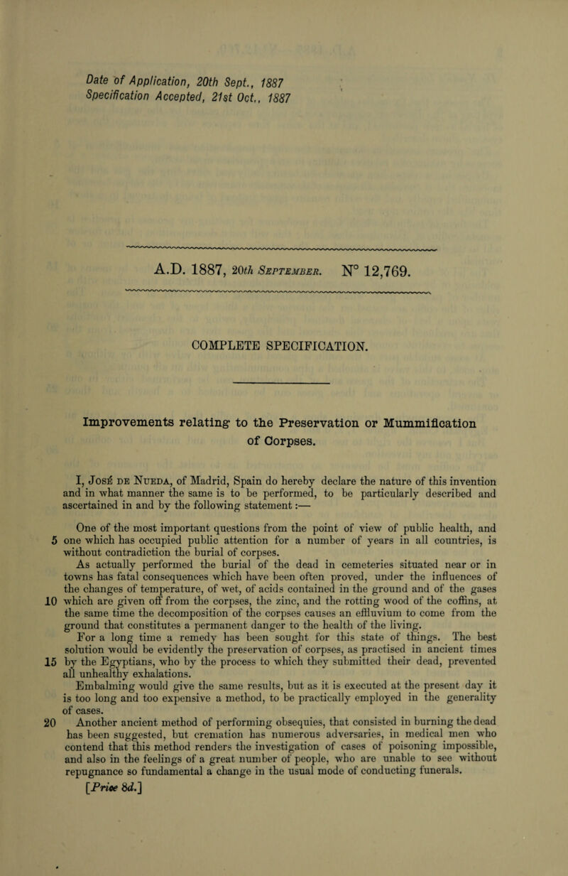 Date of Application, 20th Sept., 1887 Specification Accepted, 21st Oct., 1887 A.D. 1887, 20th September. N° 12,769. COMPLETE SPECIFICATION. Improvements relating to the Preservation or Mummification of Corpses. I, JosiS de Nueda, of Madrid, Spain do hereby declare the nature of this invention and in what manner the same is to be performed, to be particularly described and ascertained in and by the following statement:— One of the most important questions from the point of view of public health, and 5 one which has occupied public attention for a number of years in all countries, is without contradiction the burial of corpses. As actually performed the burial of the dead in cemeteries situated near or in towns has fatal consequences which have been often proved, under the influences of the changes of temperature, of wet, of acids contained in the ground and of the gases 10 which are given off from the corpses, the zinc, and the rotting wood of the coffins, at the same time the decomposition of the corpses causes an effluvium to come from the ground that constitutes a permanent danger to the health of the living. For a long time a remedy has been sought for this state of things. The best solution would he evidently tne preservation of corpses, as practised in ancient times 15 by the Egyptians, who by the process to which they submitted their dead, prevented all unhealthy exhalations. Embalming would give the same results, but as it is executed at the present day it is too long and too expensive a method, to be practically employed in the generality of cases. 20 Another ancient method of performing obsequies, that consisted in burning the dead has been suggested, but cremation has numerous adversaries, in medical men who contend that this method renders the investigation of cases of poisoning impossible, and also in the feelings of a great number of people, who are unable to see without repugnance so fundamental a change in the usual mode of conducting tunerals. [Price &i.]