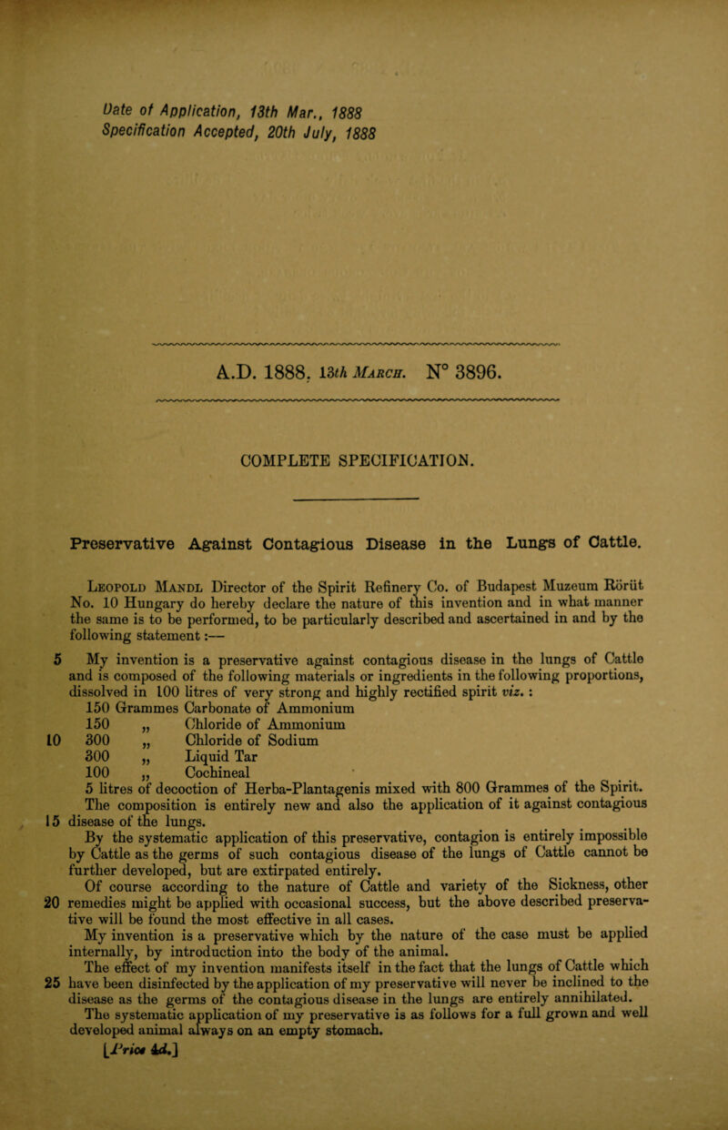 Date of Application, 13th Mar., 1888 Specification Accepted, 20th July, 1888 A.D. 1888. 13th March. N° 3896. COMPLETE SPECIFICATION. Preservative Against Contagious Disease in the Lungs of Cattle. Leopold Mandl Director of the Spirit Refinery Co. of Budapest Muzeura Rbriit No. 10 Hungary do hereby declare the nature of this invention and in what manner the same is to be performed, to be particularly described and ascertained in and by the following statement 5 My invention is a preservative against contagious disease in the lungs of Cattle and is composed of the following materials or ingredients in the following proportions, dissolved in 100 litres of very strong and highly rectified spirit viz. : 150 Grammes Carbonate of Ammonium 150 „ Chloride of Ammonium 10 300 „ Chloride of Sodium 300 „ Liquid Tar 100 „ Cochineal 5 litres of decoction of Herba-Plantagenis mixed with 800 Grammes of the Spirit. The composition is entirely new and also the application of it against contagious 15 disease of the lungs. By the systematic application of this preservative, contagion is entirely impossible by Cattle as the germs of such contagious disease of the lungs of Cattle cannot be further developed, but are extirpated entirely. Of course according to the nature of Cattle and variety of the Sickness, other 20 remedies might be applied with occasional success, but the above described preserva¬ tive will be found the most effective in all cases. My invention is a preservative which by the nature of the case must be applied internally, by introduction into the body of the animal. The effect of my invention manifests itself in the fact that the lungs of Cattle which 25 have been disinfected by the application of my preservative will never be inclined to the disease as the germs of the contagious disease in the lungs are entirely annihilated. The systematic application of my preservative is as follows for a full grown and well developed animal always on an empty stomach. [/Via# 4*L]