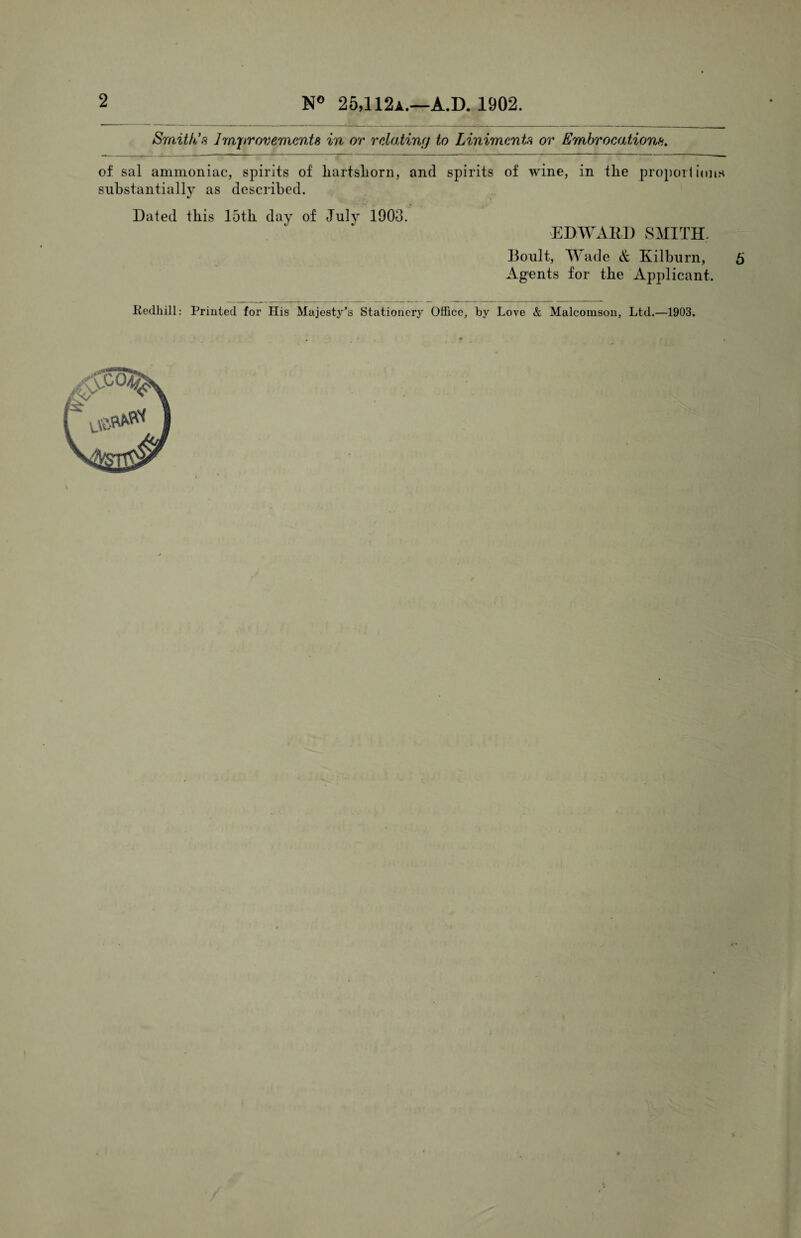 2 N° 25,112a.—A.D. 1902. Smith's Improvements in or relating to Liniments or Embrocations. of sal ammoniac, spirits of liartsliorn, and spirits of wine, in tlie proportions substantially as described. Dated this 15th day of July 1903. EDWARD SMITH. Boult, Wade & Kilburn, 5 Agents for the Applicant. Kedhill: Printed for His Majesty’s Stationery Office, by Love & Malcomson, Ltd.—1903.