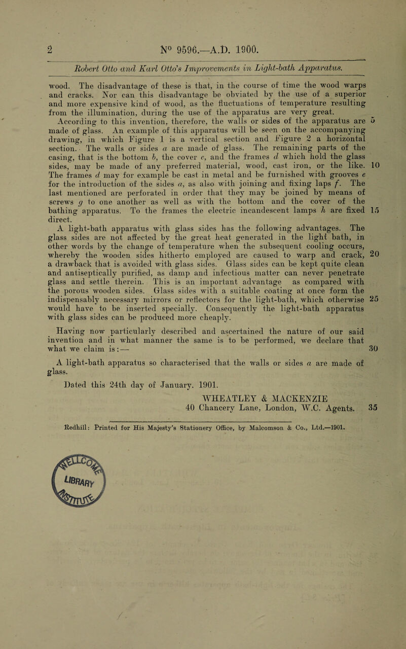 2 N° 9596.—A.i). 1900. Robert Otto and Karl Otto’s Improvements in Light-bath Apparatus. wood. The disadvantage of these is that, in the course of time the wood warps and cracks. Nor can this disadvantage he obviated by the use of a superior and more expensive kind of wood, as the fluctuations of temperature resulting from the illumination, during the use of the apparatus are very great. According to this invention,, therefore, the walls or sides of the apparatus are 5 made of glass. An example of this apparatus will be seen on the accompanying drawing, in which Figure 1 is a vertical section and Figure 2 a horizontal section. • The walls or sides a are made of glass. The remaining parts of the casing, that is the bottom b, the cover c, and the frames d which hold the glass sides, may be made of any preferred material, wood, cast iron, or the like. 10 The frames d may for example be cast in metal and be furnished with grooves e for the introduction of the sides a, as also with joining and fixing laps f. The last mentioned are perforated in order that they may be joined by means of screws g to one another as well as with the bottom and the cover of the bathing apparatus. To the frames the electric incandescent lamps h are fixed 15 direct. A light-bath apparatus with glass sides has the following advantages. The glass sides are not affected by the great heat generated in the light bath, in other words by the change of temperature when the subsequent cooling occurs, whereby the wooden sides hitherto employed are caused to warp and crack, 20 a drawback that is avoided with glass sides. Glass sides can be kept quite clean and antiseptically purified, as damp and infectious matter can never penetrate glass and settle therein. This is an important advantage as compared with the porous wooden sides. Glass sides with a suitable coating at once form the indispensably necessary mirrors or reflectors for the light-bath, which otherwise 25 would have to be inserted specially. Consequently the light-bath apparatus with glass sides can be produced more cheaply. Having now particularly described and ascertained the nature of our said invention and in wdiat manner the same is to be performed, we declare that what we claim is : —- 30 A liglit-bath apparatus so characterised that the walls or sides a are made of glass. Dated this 24th day of January. 1901. WHEATLEY & MACKENZIE 40 Chancery Lane, London, W.C. Agents. 35 Uedhill: Printed for His Majesty^s Stationery Office, by Malcomson & Co., Ltd.—1901.