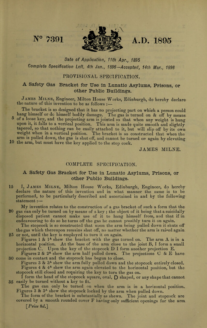 N° 7391 A.D. 1895 Date of Application, 11th Apr., 1895 Complete Specification Left, 4th Jan., 1896—Accepted, 14th Mar., 1896 PROVISIONAL SPECIFICATION. A Safety Gas Bracket for Use in Lunatic Asylums, Prisons, or other Public Building’s. James Milne, Engineer, Milton House Works, Edinburgh, do hereby declare the nature of this invention to be as follows :— The bracket is so designed that it has no projecting part on which a person could hang himself or do himself bodily damage. The gas is turned on & off by means 5 of a loose key, and the projecting arm is jointed so that when any weight is hung upon it, it falls to a vertical position. This arm is made quite smooth and slightly tapered, so that nothing can be easily attached to it, but will slip off by its own weight when in a vertical position. The bracket is so constructed that when the arm is pulled down, the gas is shut off, and cannot be turned on again by elevating 10 the arm, but must have the key applied to the stop cock. JAMES MILNE. COMPLETE SPECIFICATION. A Safety Gas Bracket for Use in Lunatic Asylums, Prisons, or other Public Building’s. 15 I, James Milne, Milton House Works, Edinburgh, Engineer, do hereby declare the nature of this invention and in what manner the same is to be performed, to be particularly described and ascertained in and by the following statement:— My invention relates to the construction of a gas bracket of such a form that the 20 gas can only be turned on by means of a key ; the object of it being that a suicidally disposed patient cannot make use of it to hang himself from, and that if in endeavouring to do so he turns off the gas he cannot possibly turn it on again. The stopcock is so constructed that upon the arm being pulled down it shuts off the gas which thereupon remains shut off, no matter whether the arm is raided again 25 or not, until the key is employed to turn it on again. Figures 1 & 1A shew the bracket with the gas turned on. The arm A is in a horizontal position. At the base of the arm close to the joint B, I form a small projection C. Upon the key of the stopcock D I form another projection E. Figures 2 & 2A shew the arm half pulled down. The projections C & E have 30 come in contact and the stopcock has begun to close. Figures 3 & 3A shew the arm fully pulled down and the stopcock entirely closed. Figures 4 & 4A shew the arm again elevated to the horizontal position, but the stopcock still closed and requiring the key to turn the gas on. I form the head of the stopcock square, oval, D shaped, or any shape that cannot 35 easily be turned without a key to fit. The gas can only be turned on when the arm is in a horizontal position. Figures 3 & 3A shew the stopcock locked by the arm when pulled down. The form of the bracket is substantially as shewn. The joint and stopcock are covered by a smooth rounded cover F having only sufficient openings for the arm \Price 8J.]