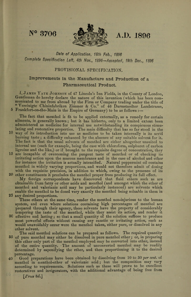 N° 3706 A.D. 1896 Date of Application, 18th Feb., 1898 Complete Specification Left, 4th Nov,, 1896~Accepted, 19th Dec., 1896 PROVISrONAL SPECIFICATION. Improvements in the Manufacture and Production of a Pharmaceutical Product. 1, James Yate Johnson of 47 Lincoln’s Inn Fields, in the County of London, Gentleman do hereby declare the nature of this invention (which has been com¬ municated to me from abroad by the Firm or Company trading under the title of “Vereinigte Chininfabriken Zimmer & Co.” of 46 Darmstaedter Landstrasse, 6 Frankfort-on-tbe-Main in the Empire of Germany) to be as follows :— The fact that menthol is fit to be applied externally, as a remedy for certain ailments, is generally known; but it has hitherto, only to a limited extent been administered as medicine for internal use notwithstanding its conspicuous stimu¬ lating and restorative properties. The main difficulty that has so far stood in the 10 way of its introduction into use as medicine to be taken internally is its acrid burning taste ; a difficulty enhanced by the. absence ot any suitable solvent for it. The fact is that the usual solvents of menthol are either altogether unsuited to internal use (such for example, being the case with chloroform, sulphuret of carbon ligroine and the like,) or if brought to the requisite degree of concentration, they 15 are incapable of overcoming the pungent taste of menthol or of checking its irritating action upon the mucous membranes and in the case of alcohol and ether for instance the irritation is actually intensified. Natural peppermint oil contains menthol in widely varying proportions, and would not therefore admit of dosing with the requisite precision, in addition to which, owing to the presence of its 20 other constituents it precludes the menthol proper from producing its full effect. My foreign correspondents have discovered that fluid ethers such as are obtainable from fatty or other acids and menthol (and amongst which the ether of menthol and valerianic acid may be particularly instanced) are solvents which enable the menthol to be dosed very exactly the menthol being soluable in them in 25 any desired proportions. These ethers at the same time, render the menthol non-injurious to the human system, and even where solutions containing high percentages of menthol are prepared through their agency, these solvents have the property of considerably tempering the taste of the menthol, while they assist its action, and render it 3G effective and lasting; so that a small quantity of the solution suffices to produce most powerful effects without causing any caustic or irritating action, such as would unavoidably occur were the menthol taken, either pure, or dissolved in any other solvent. The said menthol solutions can be prepared as follows. The required quantity 35 of pure menthol may either be dissolved in pure menthol ether; or, in preparing this ether only part of the menthol employed may be converted into ether, instead of the entire quantity. -The amount of unconverted menthol may be readily determined by saponifying the ether, and then proportioning it to the desired percentage. 40 Good preparations have been obtained by dissolving from 10 to 30 per cent, of menthol in menthol-ether of valerianic acid; but the composition may vary according to requirements. Solutions such as these will prove to^ be excellent restoratives and invigorators, with the additional advantage of being free from \_F.rice 8J.j