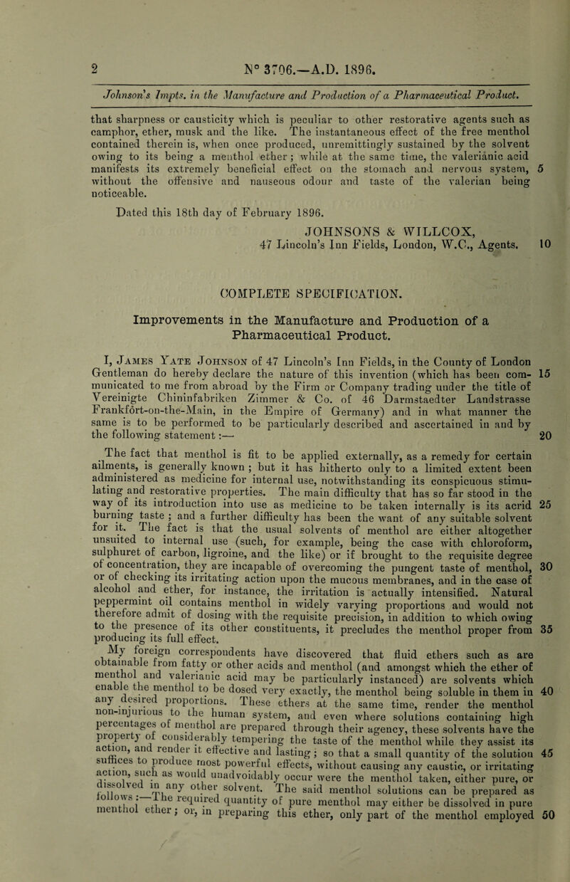 Johnsons Impts, in the Manufacture and Production of a Pharmaceutical Product, that sharpness or causticity which is peculiar to other restorative agents such as camphor, ether, musk and the like. The instantaneous effect of the free menthol contained therein is, when once produced, unremittingly sustained by the solvent owing to its being a menthol ether; while at the same time, the valerianic acid manifests its extremely beneficial effect on the stomach and nervous system, 5 without the offensive and nauseous odour and taste of the valerian being noticeable. Dated this 18th day of February 1896. JOHNSONS & WILLCOX, 47 Lincoln’s Inn Fields, London, W.C., Agents, 10 COMPLETE SPECIFICATION. Improvements in the Manufacture and Production of a Pharmaceutical Product. I, James Yate Johnson of 47 Lincoln’s Inn Fields, in the County of London Gentleman do hereby declare the nature of this invention (which has been com- 15 municated to me from abroad by the Firm or Company trading under the title of Vereinigte Chininfabriken Zimmer & Co. of 46 Darmstaedter Landstrasse Frankfort-on-the-Main, in the Empire of Germany) and in what manner the same is to be performed to be particularly described and ascertained in and by the following statement:—• 20 ^ The fact that menthol is fit to be applied externally, as a remedy for certain ailments, is generally known ; but it has hitherto only to a limited extent been administered as medicine for internal use, notwithstanding its conspicuous stimu¬ lating and restorative properties. The main difficulty that has so far stood in the way of its introduction into use as medicine to be taken internally is its acrid 25 burning taste ; and a further difficulty has been the want of any suitable solvent for it. The fact is that the usual solvents of menthol are either altogether unsuited to internal use (such, for example, being the case with chloroform, sulphuret of carbon, ligroine, and the like) or if brought to the requisite degree of concentration, they are incapable of overcoming the pungent taste of menthol, 30 or of checking its irritating action upon the mucous membranes, and in the case of alcohol and ether, for instance, the irritation is actually intensified. Natural peppermint oil contains menthol in widely varying proportions and would not therefoie admit of dosing with the requisite precision, in addition to which owing to the presence of its other constituents, it precludes the menthol proper from 35 producing its full effect. foieign correspondents have discovered that fluid ethers such as are 0 G irom fatty or other acids and menthol (and amongst which the ether of valerianic acid may be particularly instanced) are solvents which ena e e menthol to be dosed very exactly, the menthol being soluble in them in 40 any esire prop(^tions. These ethers at the same time, render the menthol non-injuiious to the human system, and even where solutions containing high percen ages o menthol are prepared through their agency, these solvents have the piopei 3 o considerably tempering the taste of the menthol while they assist its ail It effective and lasting; so that a small quantity of the solution 45 su ces o pro uce most powerful effects, without causing any caustic, or irritating action, sue 1 as would unadvoidably occur were the menthol taken, either pure, or f other solvent. The said menthol solutions can be prepared as ^ ri ? ^^ffaired quantity of pure menthol ma^^ either be dissolved in pure men lo e lei ; oi, in preparing this ether, only part of the menthol employed 50